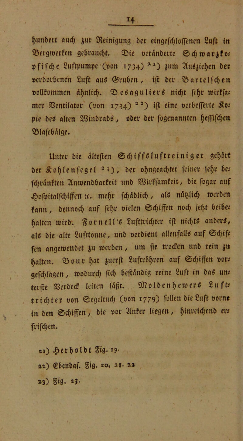 *4 l)unbert aud) Jur Steinigung bei1 eingefd)loflenen 2uft trt 35crgtverfen gebraucht. 3)ie veränberfc 0d)tvarjfo; pfifdje Luftpumpe (von 1734) **) jurn 2Cu<$ieljen bec »et’borbenen 2uft auö (Gruben, i|t bei* ^artelfdjen vollkommen äf>nlicf>. 0eSagulier$ ntcf)t fcljr tvirffa; mer ajentilator (von 1734) 22) ift eine verbefFerte &'o; pie beS alten 2BinbrabS, ober bei’ fogenannten ^efTif^en S3lafebdlge. Unter bie dltefieit 0cl)iffsluftreiniger gehört öer ^oljlenfegel 2 3), ber of)ngead)tet feiner fef)r be; fdfränften 2l'ntvenbbarfcit unb SBirffamfeit, bie fogar auf ^iofpitalfd)iftcn ic. mel)r fd)äblid), als nn^lid) werben fann, bennod) auf |ef>r vielen 0d)i(fen nod) je&t bei bet galten wirb. $orneU’S 2ufttridjter ift nid)ts anber^, alö bie alte 2ufttonne, unb verbient allenfalls auf ©cfjift fen angetvettbet ju werben, um fie trocken unb rein j« galten. 53oup f;at jucr(l 2uftr61>ren auf 0d)iffcn vor; gefdjlagen, tvoburd) ficf> beftdnbig reine fiuft in baS um terfle 33erbecf leiten lagt. Kolben pervers 2uft; tr id)ter von ©egcltud) (mm 1779) fallen bie 2uft vorne in ben ©Riffen, bie vor 2£nfer liegen, fjinreid;enb er; frifefyen. '• / si) ^erbclbt 5(8. *9- ai) £benbaf. Sifl. 20, 21. 12