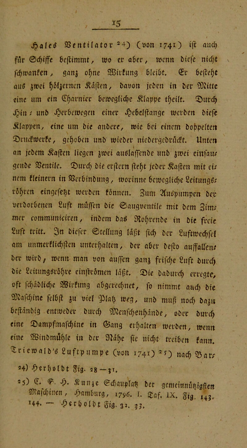 / *5 Jjaleö ZSentilatov 2-0 (uon 1740 «1* mid> für Sdjiffe bestimmt, wo et* 06er, wenn btcje niept v fcpwanfen, ganj opne SBirfung bleibt. <£r 6efte^t au$ jwei fjöfjevnen $d|ten, baoon jeben in bei* ?Üiitte eine um ein Cparnier bewegfidje klappe tpeiit. Cöuvc^ Jpin; unb Jperbewegett einer .^ebeiftange werben biefe klappen, eine um bie anbere, wie 6ei einem hoppelten ©rutfwerfe, gepöben unb wieber niebergebrüift. Unten cm jebem Mafien liegen jwei auPlaffenbe unb jwet einfam geube SSentiie. ©urep bie erjtern (fept jeber £aßen mit di nem fieinern in SSerbinbung, worinne bcwcglicpe Seitung^ rbpren eingefefet werben fönnett. Sum 2(u£pumpen ber verborbenen Suft muffen bie 0augoentiie mit bem 3im; mer communtdren, inbem bnö Sfoprcnbe in bie freie Stift tritt. 3n biefer «Steilung idft fiep ber Suftwecpfef am unmerflicpfTen unterpaiten, ber aber befto auffallend bev wirb, wenn man non auffen gan$ frifepe Suft burd) bie ScitungOtöpre einft-vömen läft. 25ie baburep erregte, oft fepdbliepe SBirfimg abgerechnet, fo nimmt and) bie 93Jafcpine felbf? ju viel «piafe weg, unb mu(i noep ba^ti be<idnbig entweber burd) Sttenfcpenpdnbe, ober buref> eine Sampfmafd)ine in ©ang erpaiten werben, wenn eine Sßinbmuple in ber 0?dpe fte luc^t treiben fann. ^riewalb’ö Suftpumpe (von 1741) 20 naep Q3ar; 24) '•ßtrpolbt 5ig. 58 — ji. 25) & «*. Äuitje ediaupiap ber gemeintiü^öften S)?a|cpu!en, Hamburg, I7^. 1. £of. IX. $j9. I4?t H4. — -perpolbt gig. 32. ?j.