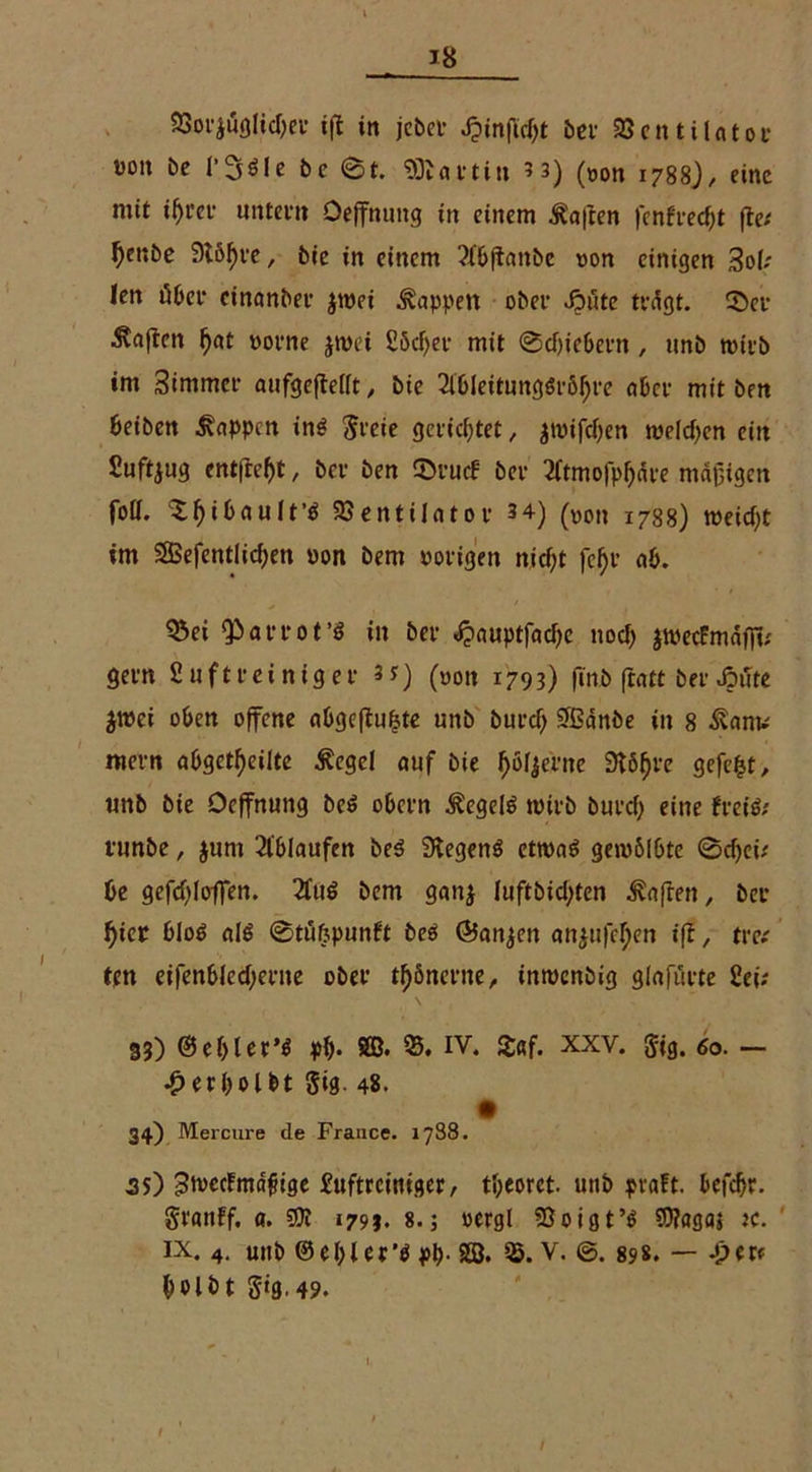 SSorjuglichei* tfl in jcbcf Jpinftctyt bei- 93cntil«tof üoit be l'Söle bc 6t. ‘DDtat*tin 5 3) (non 1788)/ eine mit ihrer untern Oeffnung in einem haften )enfrecf>t fte* ^enbe 9l6^fe, bie in einem 2l6ftanbe non einigen 3of; len übet* einanber jtnei Wappen ober Jpute tvdgt. ©et haften hat norne jtnei £öcf)ee mit 0cf)icbern , nnb tnttb im Simmcr aufgefleift , bie 2lbleitungSröhre «bei- mit ben beiben Joppen in$ greie gerichtet, jtnifchen welchen ein Suft^ug entlieht, bet* ben ©ruef bev 2ftmofphäte mäßigen foU. Xhtbnult’ö Ventilator 34) (VOn 1788) weicht im 2Befentlichen non bem notigen nicht fehl* ab. Q$ei ‘Part ot’S in bet <f?auptfad)c noch JtnecFmäff»; getn fiuftteiniget 3t) (»on 1793) finb ftatt bet Jputc jtnei oben offene abgeflubte unb butch Sffiänbe in 8 ^anv metn abgetf)eilte $ege! auf bie höfyti’ne SUfjre gefegt, unb bie Ocffnung beS obetn Hegels witb butch eine heiß: tunbe, junt 21'blaufen beS SKegenS etwas gewölbte 6cf)ei/ be gefchloffen. 2£uS bem ganj luftbichten haften, bet hier bloS alß 6tü(jpunft beS (Banken an$ufef;cn ifl, tre? ten eifenbfechetne obet* thönerne, inwenbig glafutte Sei: 33) © eh l er’S ph* SB* 35. IV. £«f. xxv. gtg. 60. — •£> erhol bt Sig. 48. 34) Mercure de France. 1788. 35) ^tvecFmdftge £uftrciniger, theorct. unb prüft. befchr. granff. a. 1793. 8.; oergl Voig t’S ?0?agaj tc. ix. 4. unb ©ehler'S ph- 28. 35. V. ©. 898. — -per* holbt Sig.49. I