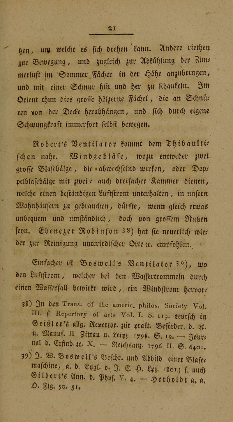 kcit, um welche es fiel) brebett f'altn. Sfnbere rietbett ^ur Bewegung, unb ^ugleid) jur 2l'6füf)lung ber 3im; merluft im 0ommer_5dd;er in ber J?öf)c anjubringen, unb mit einer 0d;nur f)ih unb fyev ju fd;aufeln. 3m Orient t^un bicS groffe bSIjerne $dd;el, bie cm 0d;ntö; un von bet- 2>eefe ^eraO^dngen „ unb fid; burd; eigene 0d;wungfraft immerfort felbft bewegen. Stobert'S Ventilator fommt bent l'cf;eit nabe. 93inbgeblafe, woju entmeber jwei groffe QMafebälge, bie * abwcd;felnb wirfen, ober £>op; pelblafcbalge mit $wei; aud; breifad)er Kammer bienen, weldjc einen beftdnbigcn Suftftrom unterhalten, in unfern Sßobnbdufern ju gebraud;en, bürfte, wenn gletd; etwas unbequem unb umftdnblid), bod) pon groffem Stufen fepn. ©benejer Stobinfon 3 8) bnt fte neuerlid) wie; ber jur Steinigung untetirbifd;er Ortete, empfohlen. <2:tnfad>er i(t 93oSwd(’S Ventilator 39), $l)9 ben Suftffrom, wcld;er bei beit SSaffcrtrommeln burd; einen 23a|ferfaa bewirft wirb,, ein Sßinbftrom beroor; ?8) jn ben Tians. of the americ, philos. Society Vol. 111. f. Repertory of arts Vol. I. S. 119. tcutfd; in ©eifler’p «Hg. Stepertor. jur pr«ft. SBcfbrber. b. Ä. u. 9Ji«tmf. 11 gittöu u. feipj 1798. ©. 19. — goftt; n«l b. <2rftnb.:c. X. — 9ieid;S«ti$. 1796. ü. 640i. 39) 3. 5Ö. VoSwell’s Vefd;r. unb Sibbilb einer 35lafe; mmint, «. t Sagt. ». 3. tj. fpl. t„. f. aud) Stirn. i>. 5%f. v. 4. _ .£>crt>o 161 «. «. O. Sig. 50. 51.