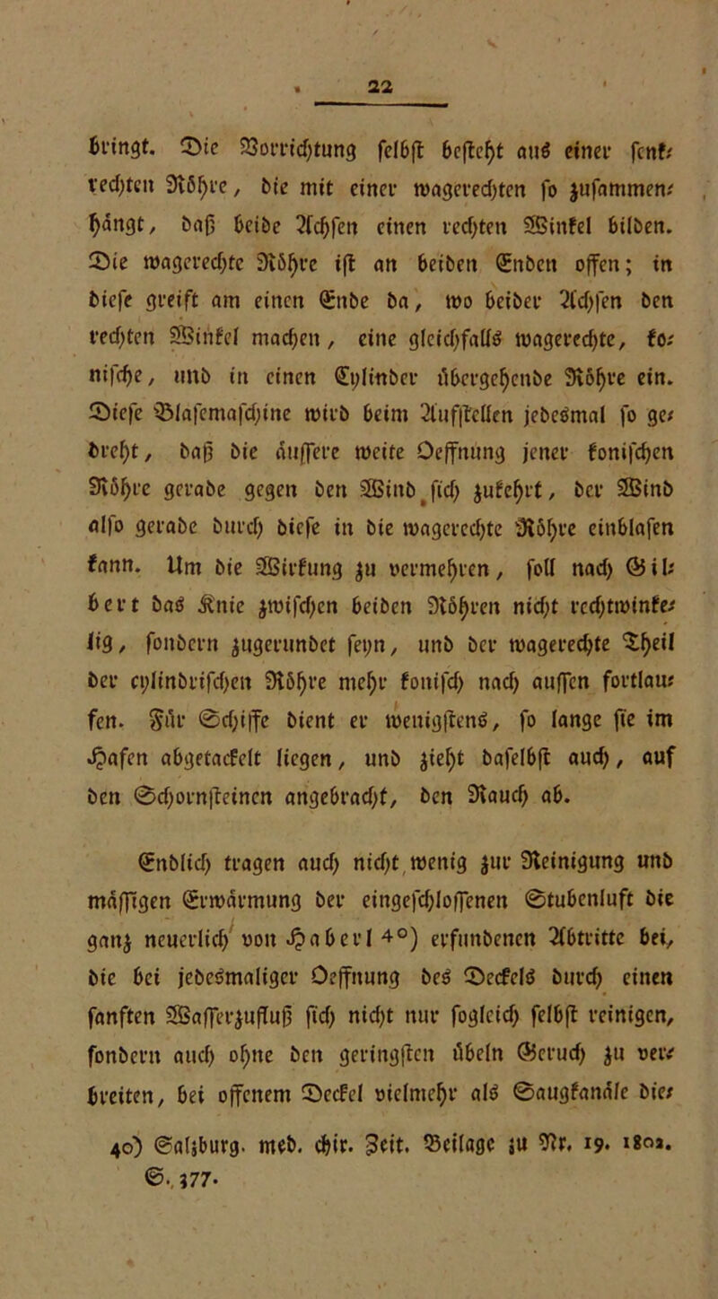 3>ie 23orrid)tung fcISft Seftefyt auö einer fenf; ved)tcit Stßfjre, bie mit einer wageredjtcn fo jufammen; fyangt, bnß Seibe 2fd)fen einen rechten ÖSinfel Silben. 55ie wagered)te Sißfjre ift an Seiben (üEnbett offen; in biefe greift am einen Qünbe Sa, wo Seiber 2fd)|en ben rechten SBiiiM machen, eine gleid)fall$ wagercd)te, fo; nifefje, imb in einen (Eplittber ii&ergeljenSe 9iöf)re ein. 2>iefe QMafemafd)ine wirb Seim 2luf|Men jebeömal fo ge; Srefyt, baf3 bie duffere weite Oeffmtng jener fonifdjen Svo^rc gcrabe gegen ben SBinbJtd) jufefjrt, ber SBinb alfo gerabe burd) biefe in bie wagered)te SRöfjve einSlafen fann. Um bie SBirfung $u oermelften, foll nad> ©il; Sert Satf itnie $wifd)en Seiben Stöljren nicf;t rcd)twinfe; lig, foitbcrn $ugerunbet fet)n, unb ber wageredjte 'Sljeil ber cplinbrifdjcit Sißfjre mef)r fottifd) nad) auffen fortlau; fen. Sur ©d)i|fe bient er weuigftenS, fo lange fte im Jjafcn aSgetacfelt liegen, unb Jiefjt bafelSffc aud), auf ben ©d)orn|teincn angeSradjt, ben 3taucf) aS. (Enblid) tragen aud) nidjt wenig jur Steinigung unb mdffigen Erwärmung ber eingefdjloffenen ©tuSenluft bie gattj neuerlich oott dja&erl 4°) erfmtbenen Abtritte Sei, bie Sei jcbeörnaliger Oeffnung beö ©ecfclö burd) einen fanften 3Baffer$uflufl ftd) nidjt nur foglcid) felbft reinigen, fonberit aud) of)tte beit geringften üSeln ©erud) $u oew breiten, Sei offenem ©ccfel tuelmefyr al$> ©augfand/e bie; 40) ©atsSurg. meb. djir. -3eit. Beilage ju 19* ©.,J77*