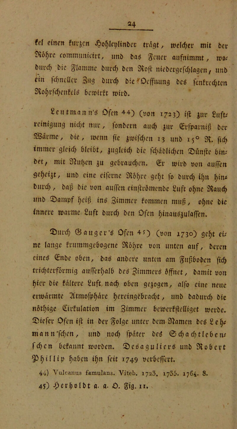 fei einen fiirjcn <£>ohln;linber tfngt, welcher mit ber SKöfjic communicirt, tmb ba$ geuer aufnimmt, mo; burcf) bie glamme burd) ben Stoft niebergefdflagen, unb ein fehoeflet 3u3 burd) bie ^Oeffnung bc$ fenfrcchten 3iof)i-fd)enfeiä bcivti-ft mirb. £eu tman it’tf Ofen 4 4) (Von 1723) ift |ur fiuft; i-einiguitg nicfyt nui-, fonbern aud> $ur Qcrfparniß ber SBai-me, bie, wenn fie imifcf>cn 13 unb 150 3t. ftd) immei- gleicf) bleibt, auglcid; bie fcf>nblicf;en ®un|te bim bet, mit Gliben $u geblauten. <&• mirb non auffen gef>ei$t, unb eine eiferne 9t61)re gef>t fo burd) i^n l)in« burd), ba|3 bie non auffen einftrömenbe 2uft ohne Staud) unb ‘Sampf heiß in$ 3immcr fommen muß, ohne btc innere manne £uft burd) ben Ofen h»nau^u!affen. Surd) (Saugern Ofen 4?) (00tt 1730) geht ei; ne lange frummgebogene Stöhre non unten auf, beren einesJ Qrnbe oben, baö anbere unten am gitfjbobcn ftef) trichterförmig aufTerf>alb beö 3immerö öffnet, bamit non hier bie faltere £uft nad; oben gezogen, alfo eine neue ernannte 2(tmofpf)äre hereiitgebrad;t, unb baöurd) bie nötf)ige (Eirfulatton im Simmer bemerf|Wliget merbe. ©iefer Ofen tfl in ber golge unter bem tarnen bc$ Se^ man n’fcfjcn, unb noch l'pater beö 0d)ad)t leben* fd)cn befannt morben. Sesagulict-ö unb Stöbert f> i 11 i p haben ihn feit 1749 »erbeffert. 44) Vutcanus famulans. Viteb. 1723. 1755. 1764. 8. 45) Jperholbt a. a. O. gig. ir.