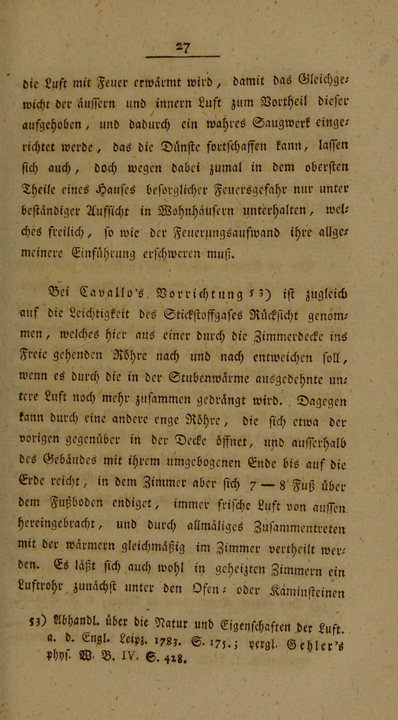 -7 öic 5?uft mit $euer erwärmt wirb , bamtt bas @leid)ge/ reicht brr äußern uitb ittnern Suft jum 23ort^eiI biefer aufgehoben, unb baburd) ein wahres 0attgwer£ cingc^ richtet werbe, bas bie CDünftc fortfcf)affen fann, laffctt ftd> aud), bod) wegen habet jumal in bem oberßeit ^f>eife eines Kaufes Oeforglicfjcr ^euerSgefafyr nur unter beftänbiger 2fuffid)t in SSBohnhätifern unterhalten, wel/ d)eS freilid), fo wie bet ^euerungSaufwanb i^rc alfge/ mcinere (Einführung erfdjweren muß. Q5ei eaoallo’S, 23ort*id)tung * 3) iß ^uglcicü auf bie 2cid)tigfeit bcS 0ticFßoffgafeS 9vüefftd)t genomz men, wcld)cs hier aus einer burtf; bie Simmerbeefe ins ^t-eie gehenben 3töf>re nach unb nach entweichen fott, wenn es bttreh bie in ber 0tube.nwärme auSgcbchntc m: tcre 2uft nod) mehr jufammen gebrängt wirb, dagegen fann burd) eine anbere enge SMhre, bie ftd> etwa ber rorigen gegenüber in ber 0ecfe öffnet, unb aufferhalh bcS OJebäubeS mit ihrem umgebogenen enbe bis auf bie @rbe reicht, in bem Stmmer aber fich 7 — 8 §uß übet* bem Sußbobcn enbiget, immer frifd)e 2uft oon außen hcreingebiad)t, unb burd) afimaligeS Sufammeutreten mit ber Würmern g!eid)mäßig im Simmer verteilt wer/ ben. es läßt fid) aud) wohl in geheilten Simmern ein £uftrol)r junächfl unter ben Ofen/ ober ^äminffeinen sO Sfbhanbl. über bie 07«tur unb ©igenfehaften ber fuft. a. b. engl. Seipi. 17s*. @.175.5 pergl. ©ehler’S