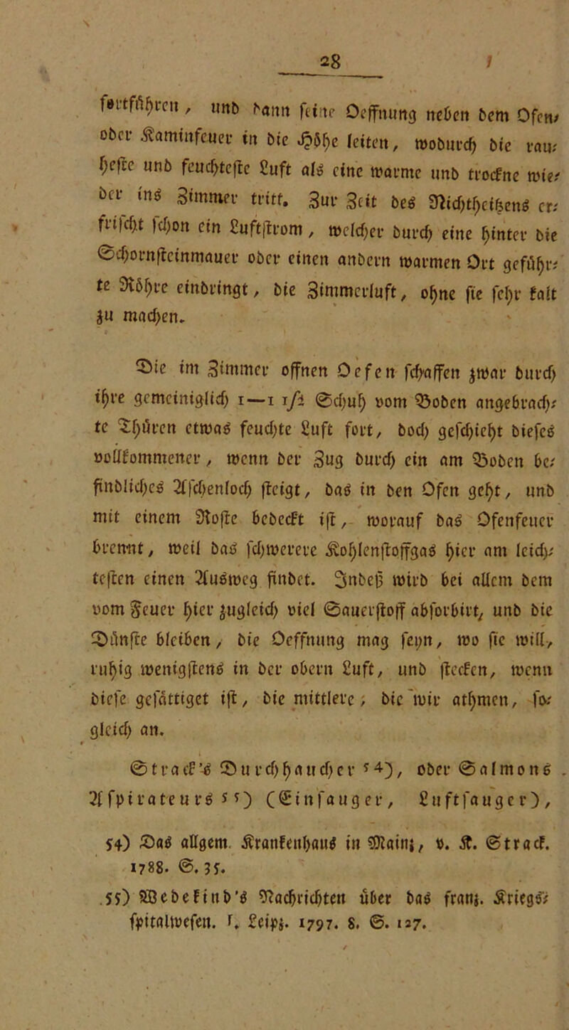 \ 28 / fmfityrcn , unb bann feine Öeffnung neben bem Ofen/ obei- Äamirtfeuet in bie J?% leiten, woburd) bic rau; f;etce nnb feudjtefte £uft abä eine warnte unb troefne wie; bcl‘ in* Simmev tritt. 3m- Seit beö 9*id)tf)ci&enö er.' fn|cf>t fdjon ein ßuftftrom, welcher burd) eine hinter bie ©djornfteinmauer ober einen anbern warmen Ort gefüjjr; te 3v5f)L-e einbringt, bie 3immerluft, ol)ne fie fel)r faft ju mad>em 55ie im Simmer offnen Oefcn fdfaffen jwar burd) tf>re gemciniglid) i—i ifi ©d)ul) vom $3oben attgebrad); te Sljären etwa* feud)te £uft fort, bod) gefd)ief)t biefeö vollkommener, wenn bei- 3ug burd) ein am 33oben 6c; ftnbltdjeä 2ffd)ett(od; fteigt, baö in ben Ofen gef)t, unb mit einem 3tofte bcbecFt ift, worauf ba* Öfenfeuer brennt, weil bae> fdjwereve ^ofjlenftoffga* f>icr am leid); teften einen 21’uäweg finbet. 3nbe0 wirb bei allem bem vom $eucr ^cl- ju^leid) viel ©auerftoff abforbiit^. unb bie ^Diinfre bleiben, bie öeffnung mag feim, wo fie will, rufyig menigftertf; in ber obern £uft, unb fteefen, wenn biefe gefdttiget ifl, bie mittlere; bie wir atfymen, fo; glcid) an. ©tracf’4 © u r d) fjaud)er * 4), ober ©aImonö 2f fpirateu r* n) ((Einfanger, 8uftfauger), 54) £>a* allgem Äranfenbau* in SKaittj, v. St. ©traef. 1788. @.55. .55) Söcbefiub’* 9?ad)ricbteu über ba* franj. Äriegö; fyitaiwefeu. r. £et>$. 1797. 8. ©. 127.