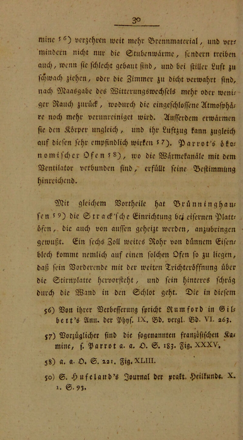 3^ nunc j6) m'jefji’cn weit mef)r Brennmaterial, unb ver* minbern nM)t nur bic ©tiibenwÜrme, fenbern treiben and), wenn fte fd;Ied;t gebaut fittb, unb bei frtller Suft ju fcijwacl) jteljen, obei* bic Simmer ju bid)t »ernährt finb, nacf> Viaaägabe beä SSitterungäwechfete mel)r ober weni; ger 9taud; jurücf , woburd) bie eingefdjlolfene 2ftmofpf)a; re nod) mef)r verunreiniget wirb. 2fu|Tcrbcm erwärmen fie ben Äfirper ungleich, unb if)r £uft$ug fann jugleid) auf biefen fe^r empfinblid) wirfeti *7). parrot’o' öfo; n omifd)er Ofen s 8), tl,0 5jc SSBai-mcfemdle mit bem Ventilator verbunben ftub, erfüllt feine Beftimmlmg f)inreicbcnb. $)?tt gleichem Vorteile fyat Brünn ingljau/ fen t 9) bie ©trac£’fd;e Sinridjtung bc^ eifernen 'Platt/ Öfen, bie and; von auffett gef)cijt werben, anjubeingen gewuft. Sin fed)ö Soll weitet 9vo^r von bünnem Sifen; bled) fornnit nemlid) auf einen foldjen Ofen fo ju liegen, i ba|i fein Vorberenbe mit ber weiten Trichteröffnung über i ' . • bic ©tintplatte ^cfüorfte^t, unb fein ^tntct’cö fd;räg burd) bie SBanb in ben @d)lot gef>t. ©te in biefem 56) Von ihrer Verbefferutig fpridjt Siuittforb in @il; bett’O Sinn, ber ix. 55b. »ergl. 95b. VI. 26$. 57) Vorjüglicher finb bie fogenamiteu franjofifdieu £«< tnine, f. p«rr01 a. a. O. ©. 18?. §ig. XXXV-, j8) a. ß- ö. ©. i2i. §ig.xliii. so) ©. fjufelaub’O 3pumöI ber praft. £eilfunbe. x. 1. ©• 93. »