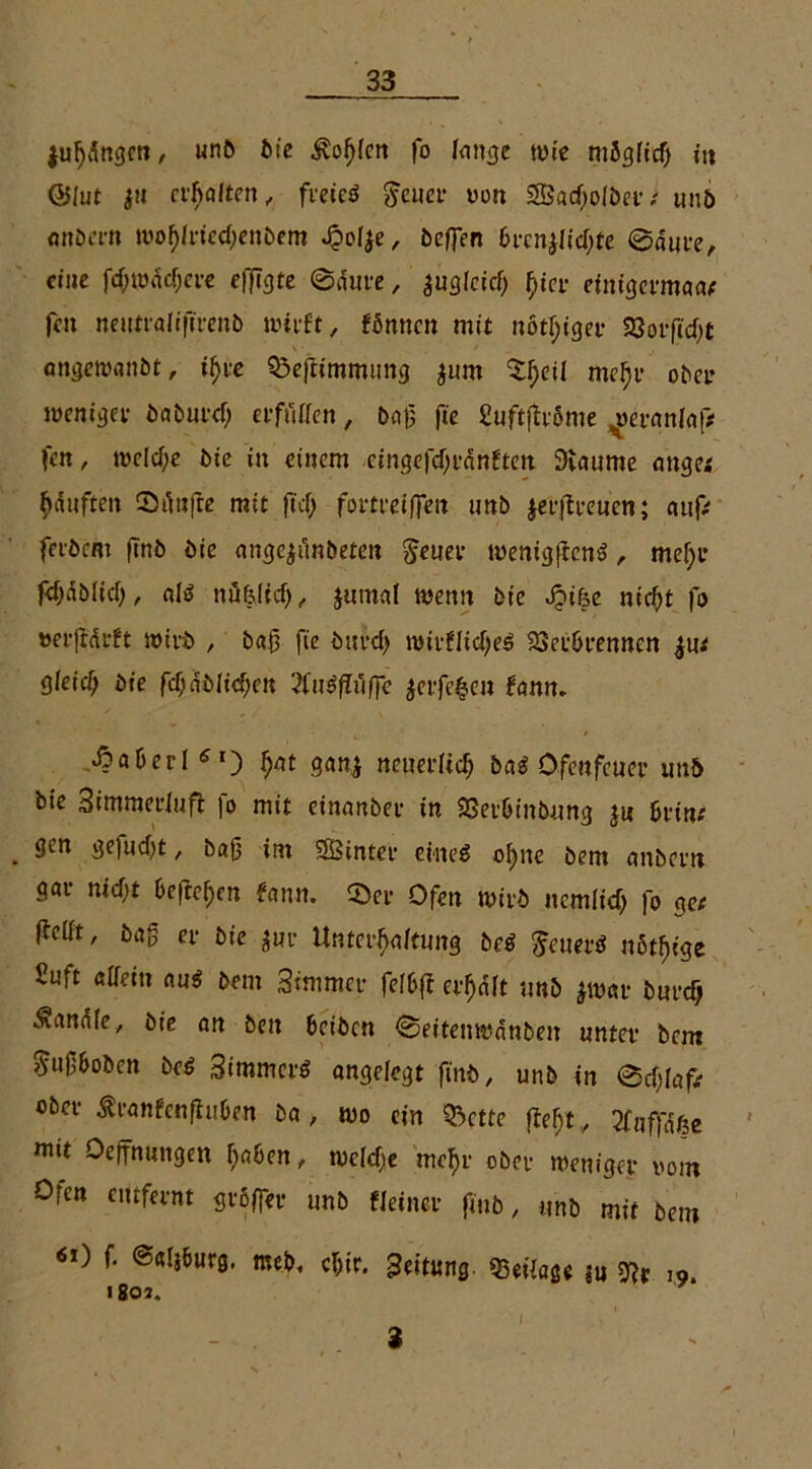 {ufangen, unb tue ^vofjlen fo lange wie mögfidj in ©lut $tt dealten, freieg Jener wen Sad)olbet; tmö onbern wohlrfcchenbem J&oI$e, beffen 6tcnjlid;te ©dure, eine fd;wdd;cre efftgte ©dure, |ugleid; f)ier einigermaa; fett neutraliftrenb wirft, fönnen mit nötiger SSorft'cfjt angewattbt, ihre Sßeftimmtmg $um ^eü mehr ober weniger baburch erfüllen, baß fte fiuftffröme ^eranlaf# fen, welche bie in einem eingefdfrdnften Scannte äuget hdufiten ©dufte mit ftef; fortreiflen unb jerffteuen; auf; ferbem firtb bie angejünbeten Jener wenigffeng , mef>r fd>dblid>, alg nü&lid), jumal wenn bie dbi&e ntef^t |1) »erjfdrft wirb , baß fte bttrd) roitfltd)eg SSerbrennen iut gleicf; bie fcf>dt>ficf;cn 2fttgflüffe $erfe$eu fanm Äaberl Sl) fyat gan* neuerlich bat Ofenfcuer unb bie Simmerluft |o mit einanber in SSetbinbung ju bvin: gen ge|ud)t, baß im SBinter ein eg ohne bem anbern gar nidit 6cfrei)cn fann» ©er Ofen wirb iicmltd; |o ge; (feilt, baß er bie aur Unterhaltung beg Jeuerg nötige 2uft allein aug bem Sintmer felbff erhalt unb jwar burefj handle, bie an ben betben ©eitenwdnbeit unter bem Jußbobcn bet Simmcrg angelegt ftnb, unb in ©cßlaf; ober ßranfenftuben ba , wo ein <5ctte fleht , tfnffduje wit Deffnungen ^a6en, wcld)e mehr ober weniger vom Ofen entfernt größer unb Heiner fittb, unb mit bem «0 f. ealjöurg. meb, chir. Leitung. «Beilage ?u Wt 19. 1801, 2 I