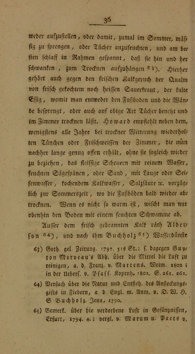 fig jit fprengen, ober Südier anjufeucfiten, »mb am be; freu fdjlaff in Stammen gefpannt, baß ft'e fjitt »nb f)er fd)waitfen , Jum troffnen aufjul)dngeti 6 3). Jptct-^er gehört aud) gegen ben frifd)cn Äalfgerud) bei* Ornalrn »on fiifcf) gefod)tem nod) ^eiffen ©auerfraut, ber falte €fltg, womit man entweber beit ^ufiboben unb bic Sdtt; be befprengt, ober aud) auf obige 21rt ctüd)er beucht unb tm Simmer troefnen Idfit. bewarb empfiehlt neben bem, wenig|ten$ alle 3al)re bei troefner Fütterung wicbcrfiol; ten (£tind)cn ober j5rifd)weif]en ber Simnter, bie mart nachher lange genug offen erhalt, ol;ne fie fogleid) wteber ju be$ief)en, baö flctfftge ©djeuern mit reinem SSafier, feud)ten ©dgefpdncn , ober @attb, mit Sauge ober ©ei; fenwaffer, foefienbem ^alfwafier , ©aljfdure tc. »orjüg; lief) jur ©ommeröjeit, wo bie Sufiböben halb wieber ab; troefnen. SBenn eö nid)t fo warm ift, wifd)t man nur obenhin ben Q5oben mit einem feudjtcn ©d)wamme ab. 21uf]er bem frtfd) gebrannten ^alf rdtf 311 bei;; fon 64), unb nad) ihm ^uc^^olj60 SSSaffcvbünfte 63) ©otl). gel Bettung. 1797. si$©t.> f. bagegen ©ui>; ton Woröeau’e 2lbl). übet bie 9?iittel bie £uft su reinigen, a. b. Statu. ». Wartens. SBcint isoz ; tu ber Ueberf. 0. tpfaff. Äopettl). r8oz. ©.261. 26j. 64) SBerfud) über bie Sßatur unb (Entfiel), bc$ 2(nficcfuugS# giftö itt Siebern, a b €ngl. nt. Sinnt. ». £). SS. -f>. © 35ucl)l)0 lj. 3ena, 1790. 65) 55emerf. über bie »erborbene £uft in ©efdngniffen, (Erfurt/ 1794. 4.; »ergl. »• Warum u- 9JactS ».