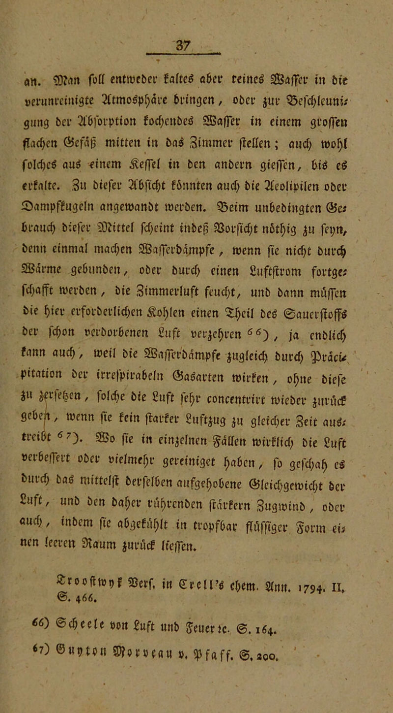 an. SDfon fori enttucber faltcd aber tdnc^ SSaffcr in bie verunreinigte 2ttmo$pbdre bringen / ober jur Q5efd;Ieuni* gnng ber 2lbforption focf;cubeö SSaffcr in einem groflen flachen ©cfäß mitten in ba$ Stntmer (Teilen; <jucf> trofjf foldjcö au$ einem ^effel in ben anbern gieren, bis e$ erfalte. 3u biefer 2lbftcf)t fönnten aud; bie 2feoIipiIen ober Sampffugcln angewanbt werben. Q3etm nnbebingten &es b.eaudj biefer Mittel fd)cint inbejs 33orftd;t nßt^tg $u fepti, beim einmal madjen Sßafferbampfe, wenn fie nid)t burd) SBärme gebunben, ober burd) einen Suftflrom fortge; fd^afft werben, bie Simmerluft feudjt, unb bann müflen bie hier erforberlidjen 3vof)Ien einen Sdjeil be$ ©auctjbfftS ber febon rerborbenen Stift »erjefjren 66) / ja enblid) fann auch, weil bie 2Öa|jetbampfe iugleid) burd; girdcw pttation ber irrefpirabeln ©asarten wirfen , of)ne biefe Jn ierjefecn , foldje bie Suft |ef)t* concentrtrt nueber jnrt'tcf ßeben, trenn |te fein ftarfer Suftjug ju gletdier Seit aut?; treibt 6 ?)• 5£o fte in einzelnen fallen wirflid; bie Suft »erbeOert ober »ielmeljr gereiniget I;aben, fo gefd;a!) bnrd) baö mittelfl berfelben aufgehobene @Ieid>gewidjt ber Suft, unb ben baljer rfi^renben ftdrfern 3ugwinb , ober flud;, inbem fie abgefuf;It in tropfbar flüfftgcr Jorm eis nen leeren 9taum jurücf Itejfen. «roofitopf 9ßerf. in ©reü’<s cbem. Sinn. 1794. 11. ®. 466. ©cheeie oon Suft «nb Lüerte- ©, 164. 67) ©upton SDhmau ». <pfaff. ©,20q. ’