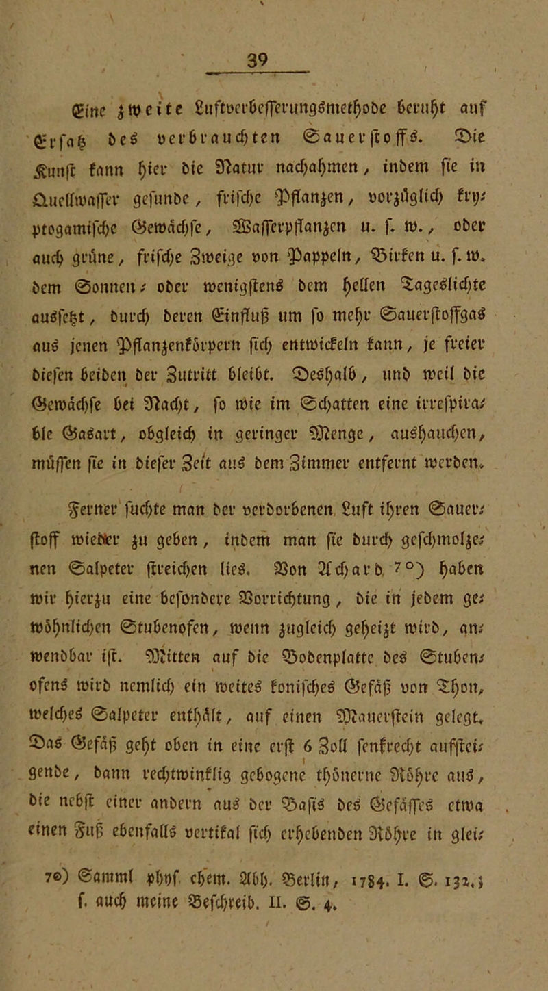 gttie eite Suftöerbefferunggmethobe beruht auf beg verbrauchten ©auevfto ff ö. 0ie ^intfc fnnn f)ta- bie Statur nachaf)men, inbem fic in &uellwaffer gefunbe, ft*tfcf>c ^ffanjen, möglich Uy ptogamifchc ©ewdchfc, SBafferpjlanjcn u. }. w., ober auch grüne/ fvtfcf;c Sweige »on Rappeln, Q3irken u. f. w. bem 0onnen ( ober wenigfteng bem fallen ^ageglichte augfeht, but’d) bercrt Qrtnjiujj um fo mein' ©auerjtoffgag aug jenen $>jtan$enförperit ftd) entwickeln kann, je freiet* biefen beibeit bei1 Sutfitt bleibt. ®e^a(6, unb weil bie ©ewaebfe bet Stacht, fo wie im 0d)atten eine irrefpira/ bie (Bagart, obgleich in geringer Stenge, (tughauchen, muffen fic in biefer Seit aug bem Simmer entfeint werben. ferner fuchte man bei »erborbenen Suft ihren 0auer/ jtoff wietter $u geben, inbem man fte burch gcfchmolje; nen ©alpeter ftreichen Heg, Von 2fd)arb, ?°) ha&en wir hierzu eine befonbere Vorrichtung, bie in jebem ge* wShnlichen ©tubenofen, wenn zugleich gefjeijt wirb, am wenbbar i|t. Glitten auf bie Q3obenplatte beg 0tubem ofeng wirb nemlich ein weiteg fonifcheg @efdf non weicheg 0alpeter enthalt, auf einen Sftauetjiein gelegt, ©as (Befdf geht oben in eine erji 6 Soll fenftecl)t aiiffleü genbe, bann rechtwinklig gebogene tfßnernc 9v6f>ve aug, bie nebji einer anbern aug ber Q5afisg beg ©efdffeg etwa einen &uf ebenfallg vertikal fich erhebenben 3tÖhre in glei; 7©) ©arnml pl)t)f ehern. 2l&b. «Berlin, 1784. I. 13t,} f. auch meine Sefchreib. 11. ©. 4.