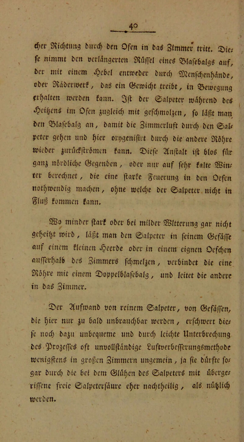 4° djet Svtcfjtimg buvcf> ben Ofen in bal Stmmer tritt. 2>ie; fe nimmt ben wrMngerten Stäffel einel QMafebalgl auf, bet- mit einem Jpcbcl entweber burcf) Sftenfdjenfjänbe, obei- 9täber»erf, bal ein @eroitf;t tteibt, in Bewegung ti-f)alten werben fann. 3(1 bei- (Salpeter tuaf)renb bei J?ci£cnä im Ofen jugleid) mit gcfdjmoljen, fo lagt man beit QMafebalg an, bamit bie Simmcrluft burd> ben 0al/ peter geben unb f)ier orpgeniftrt burd> bie anbere 9töl)re mieber |urflcf(ir6men fann. 0iefe 2Cn(laIt ift blol für gan$ n6vblid>e ©egenben, ober nur auf fefjr falte SBim ter berechnet, bie eine ftavFc Neuerung in ben Oefcn notljmenbig madjen, ol)ne weld>e ber 0alpeter nid;t in Slug fomnien fann. SSo minbet* ffarf ober bei milber SB/tterung gar nid;t ge^ei^t wirb, läjjt man ben 0alpeter in feinem Ö?efdfTc auf einem fleinett Jpeerbe ober in einem eignen Ocfdjen auffer^alb bei Simmerl fdjmeljen, »erbinbet bie eine Diö^re mit einem ©oppelblafebalg, unb leitet bie anbere in bal Stornier. 0er 2fuftt)anb »on reinem ©alpefer, »on ©cfaffett, bie f)ier nur $u halb uttbraudjbar werben, erfd)t»ert bie; fe nod) baju unbequeme unb burd) leidste Unterbrechung bei ‘Projeffel oft unoollflanbigc £uft»erbcflcrung!mctf)obe wenigffenl in großen Simmcrn ungemein, ja fie bürftc fo/ gar burd) bie bei bem Öligen bei 0alpeterl mit tfberge/ rtffcne freie 0alpeter|aure eher nad;tbcilig , all ntifclicb werben.