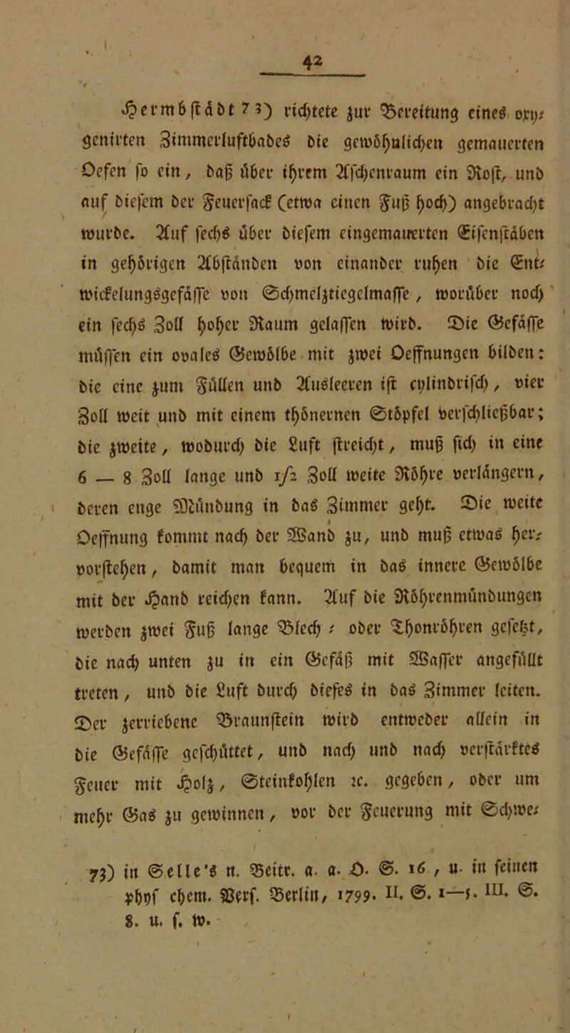 I 42 »Ocrmbftäbt 7?) vid)tetc $ur 'Bereitung eineö ojci;# genirten 3immerluftbabe$ Die gemößulidten gemauerten Oefcn fo ein, baß tfber ißrem 2l|'d)entaum ein 9lo(t, uni) auf biefem Dev Seuerfad: (etwa einen Suß f>ocf>) angebradjt würbe. 2luf fed)$ übet- biefem eingematrcrtcn <£ifcn|täben in gelingen 2lbftdnben «on cinaitber rußen bie (Ent* wicfelungägefäflc von ©djmeljtiegclmafTe, worüber nod> ein fecf)6 Soll fjo^ei* Stoum gclaffen wirb. ©ie ©efafie möffen ein ooaleö ©ewölbe mit jwei Oejfnungett bilben: bie eine $tim Suiten unb 2luöleeten ift eylinbrifdj, tuet Soll weit unb mit einem tßönetnen ©tbpfel t>erfd)ließbar; bie jwette, woburdj bie £uft jtrekßt, muß fid) in eine 6 — 8 Soll lange unb ifz Soll weite 3iößre oerldngern, beten enge 3)iiinbung in ba$ Simrnet geßt. 55ie weite öelfnung fomrnt nad) bet SBanb ju, unb muß etwas ßeiv »orßeßen, bamit man bequem in baS innere ©ewölbe mit bet J?anb reidjen fann. 2luf bie SKößtcnmunbimgcn werben $wet Suß lange QMed) t ober ‘Sßonrößten gefefet, bie nad) unten $u in ein ©cfäß mit SBaflcr ungefüllt treten, uttb bie Suft butd) biefeS in baS 3immet leiten. 5)et jetticbenc Q3raunftein wirb entweber allein in bie ©efdffe gcfd)üttet, unb »ncf> unb nad) oeiftärfteS Seuct mit J? ol$, ©teinfoßlcn jc. gegeben, ober um meßt ©aS ju gewinnen, vor bet Scuerung mit 0d>we* ' - < . • yj) iit ©elle'i n. 35eitc. «. a. Ö- ©• »6 , u- tu feinen p&pf eßent. Sßerf. Berlin, 1799- H. ©. i—j.IU* ©• 8. u. f. w. I