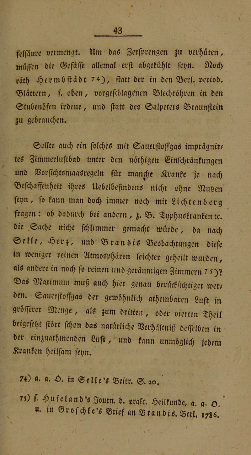 felfdure vermengt. Um ba$ Serfprengen $u vermuten, mögen bie ®efSfie allemal cijc abgcftifjlt fepn. 30od) i-ntl) «frerm0ftdbt 7 4), ftatt bet* in ben 03erl. petiob. 03lattern, f. oben, »orgefdrtaginen OMedjröfjren in ben ©tubenöfen irbene, «nb flatt be£ ©alpeterö 03taun|bein $u gebraudjen. ©elfte and) ein fold;e£ mit ©auerftojfgaS tmprägm'r* tc$ Simmerluftbab unter ben übrigen <£infd)tanfctngen imb a&orfld)t$mafl$regeln für manche Stvantt je nad) ^efd)affenf>eit i^veö UebelbeftnbenS rtidjt oj}ne 3ht6en fei;n, fo fann man bod) immer nod) mit £id;tenb erg fragen : ob bnburd; bei anbern , $. 03. %>$iirtr<mfen tc. bie ,©acf>e rtid;t fd)(tmmer gemalt mürbe, ba nad) ©eile, £>erj, unb Q3ranöi£ 03eobad)tungen biefe in meitiger reinen OltmoSpfjaren leid)ter geteilt mürben, als anbere in nod) |o reinen unb geräumigen Simmern 7 *)? ©as SDfapimitm mug aud) fjier genau beri5cf|Td;tiget metv ben. ©anerfiojfgaö ber gem$fnlic(j atembaren Suft in größerer Stage, als jum britteu, ober vierten Sfjeil beigefe&t ftßrt fd)on bas natürliche OJer^dltniß befiWbcn in bei einjnatfymenben Suft, uttb fann tmmöglirf; jebem ^ranfen fyeilfam fet;n. 70 «. a. C. in ©eile’* Q5eitr. so. ?j) f. ^ufclanb’iSoiipn. b. praft. ^eilfunbe, a. fl. ö. «• in @rofd)fe’$ 03rief an Q3ranbi$. $erl, 1786.