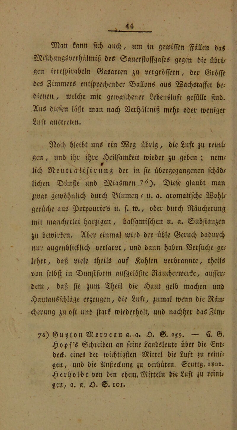 tOJan fantt fid) and), um in gemtffcn fallen bai 53iifd)ungöoct^d(tni!} be$ 0auerftofFgafeS gegen bic Abvif gen irrefpirabeln ©aöarten ju vergrößern, Per ©röße be3 Simmerö entfprecfyenbev Gallons au$ 2Bad)$taßet b& bienen, Welche mit getvafefjener 2eben3lufc gefüllt finb. 2fu3 biefen lagt man nad> 23erfj.iltnif5 mefyr ober weniger 2uft auotreten. 3?od> bleibt uns ein 9Bcg übrig, bic 2uft ju reinv gen, unb iljr ifyre Jpeilfamfeit triebet geben ; nem; # Itd) Sfteutt ai*iftruttg her in fte ubetgegangenen fd)db/ lidjen fünfte unb 9QZia$men 7 6). ©iefe glaubt man jtrar getröl)nlid) burd) QMumen ‘ u. a. aromatifd)e 3Öof;l; gcrüd>e au$ ‘Potpourie’ö u. f. tr., ober burd) Sväucfyeeung mit numdjetlei fjai^gen, balfamifd;cn u. a. ©ubftm^en ju betritfen. 2Cbcr einmal trieb ber üble ©erucl) babuec^ nur augenblitflidj redarrt, unb bann f)abcn 9Seifud;e ge.' lefyet, baß »tele tfyeilö auf ^o^len verbrannte, tf)eite von felbft itt ©unftform aufgelöste StdudKttrcrf'c, außer/ bem, bajj fic junt $f)eil bte Jpaut gelb mad;en unb J?autau$fd)läge erzeuge», bie 2uft, jumal trenn bte 3tdm djerung ju oft unb jtarf trieberfyolt, unb nadlet ba$ 3»m; - t 76) ©uptott SOtorocau a. a. O. 259. — §. ©• •popf’tf ©djteiben an feine 2aitbdeute über bie <£nt/ bed- etneö ber triebtigflen gftittcl bie £uft ju reini# gen, unb bie 2tnfleduug ju »erbitten, ©tuttg. isot. erl>oIb t von ben cl;em. Mitteln bie 2uft «u reinu gen, a. a. -0. ©. 101.