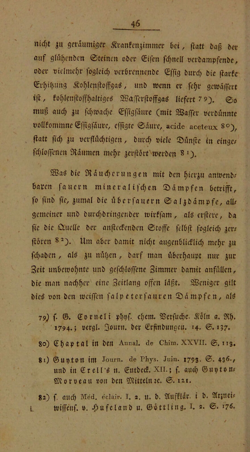 nid;t £u geräumter Äranfenjimmer bei, ftatt bafj ber mif glu^cnbcrt ©feinen ober ©ifen fdjnell verbampfenbe, ober vielme^t* Jogletcf) oetbrenitenbe ©fftg burd) bie flarfe Qri^ifeimg ^o^Ienftoffgaö, unb wenn et- fc^r gewnffert t|t, fof)lenftofff)altigc6 SBaJcrfioffgaS liefert 7 9). 0O mu0 aud) $u fdjwadje ©fftgfdure (mit 3Baffer »eröännte vollfommne Gffigfdure, efflgte ©durc, acide aceteux 8°), ftaff fid) $u vcrflüd^tigeit, burd) viele ©ilnfre in ringe; fdjloffencn Slntimcn mehr ^erfrört werbejt 2 •). SBaö bie SJtdudjerungen mit ben fjierju anwenb; baten fauetn minera 1 i)d>en ©dmpfen betrifft, fo ft'nb fie, $umnl bie über fernem ©aljbdmpfe, all; gemeiner unb butdfbringenber wtrffam, als elftere, ba fie bie Quelle ber nnftccfenben ©toffe felbft fogleid) $er; flöten S2> Um aber bamit nid)t augenblicflid) mef)r jn fdfaben , als $u ntffjen , barf man übeif atipt nur jur Seit unbewohnte unb gefdjloffene Sintmer bamit anfulleit, bie man nad)!)er eine Seitlang offen Idßt. SSSeitigcr gilt bie$ von ben weiffen falpeterfaurcn ©arnpfen, a!3 79) f- ©. ©ornelt pbbf- cf;cnt. SSerfudjc. dtöitt a. 9vf>. 1794.; »ergl. 3ouru. ber ©rfinbungeu. 14. ©.>57. 80) (Ebaptal ttt bett Annal. de Chim. XXVII. @.113, 81) ©uptotl im Journ. de Thys. Juin. 1793. ©. 436-, unb in ©rell'ö it. ©ittbccf. XII.; f. aud) ©upton; €0t 0r v>eait »ou ben SÜtitteliuc. ©. m. 82) f. aild) Med. eclair. I. 2. U. b. Stuffldl*. i b. 2irjUCif i wiffettf. ». ^ufclanb u. ©ottling. I. 2. ©. l7t.