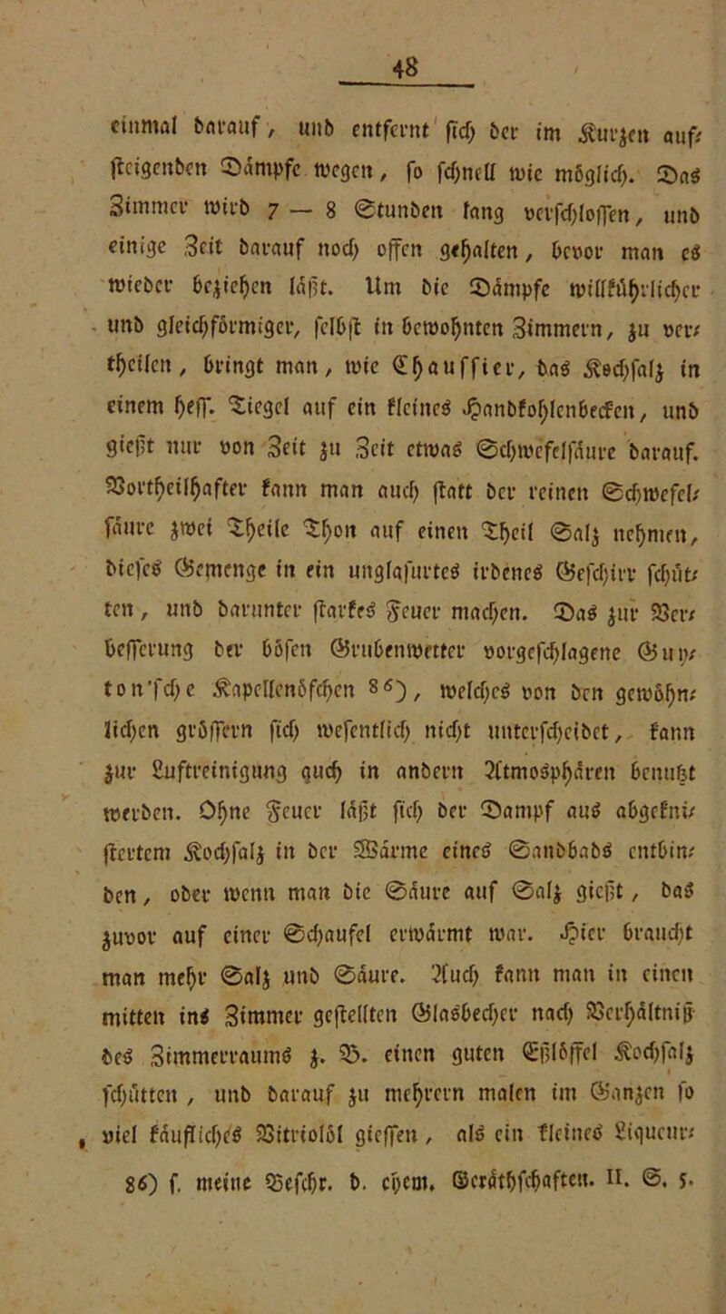 einmal barauf , unb entfernt ftd> bet- im £ur$en auf; jfeigenben Kampfe wegen, fo fc^nelf wie mögfid). 53ad 3*mmer wirb 7—8 ©tunbeit fang mfc^loffen, unb einige Seit barauf nod) offen gehalten, benot* man cd wiebcv bc^te^en lapt. Um bic Kampfe wilff%lic$er unb gleichförmiger, fclbp in bewohnten Simmern, $u m*/ teilen, bringt man, wie €$auffier, baß ^ed)falj in einem l)eff. Siegel auf ein fleined J?anbfol)fenbecfen, unb giept nur non Seit }u Seit etwa* ©c&wefelfdnre barauf. 93ort(>eilhafter fann man aud) patt bet* reinen ©djroefel/ faure jwei ^eile ^on auf einen 'Sljeil ©al$ nehmen, idefed Gemenge in ein unglgfurted irbened ©efdprv fd;ut; ten , unb barunter parfed Jeuer machen. CDad jur 93er/ befferung btr böfen ©rubenwetter »orgefdjlagene ©un/ ton’fdje £apcllenöfd)cn 8«), weldfed non ben gewöhn/ fielen gröffern fid) wefentlid) nid)t untevfdjeibet, fann $ur Suftreinigung gud) in anbent 2ftmo^dren benufet werben. Df)ne $cucr laßt ftd) ber CQantpf aud abgcf'ni/ pertem ^od)|a(j in ber SBdrme etned ©anbbabd entbin# ben, ober wenn man bic ©dure auf 0af$ gieflt, bad juoor auf einer ©djaufel erwärmt war. Jpt'cr braucht man mefjr ©al$ unb ©aure. 2Cud) fann man in einen mitten ind Simmer gepellten ©ladbedjer nad) 93crf;ältnip bed Stmmerraumd j. 93. einen guten <Epl6ffel todtfalj fdjütten , unb barauf ju niedrem malen im ©ariden fo uiel fdupidjed 23itriol61 gieffen, ald ein flctned Siqucur; 86) f. meine 95efd)r. b. epem. ©crdtbfdfafteu. u. y.