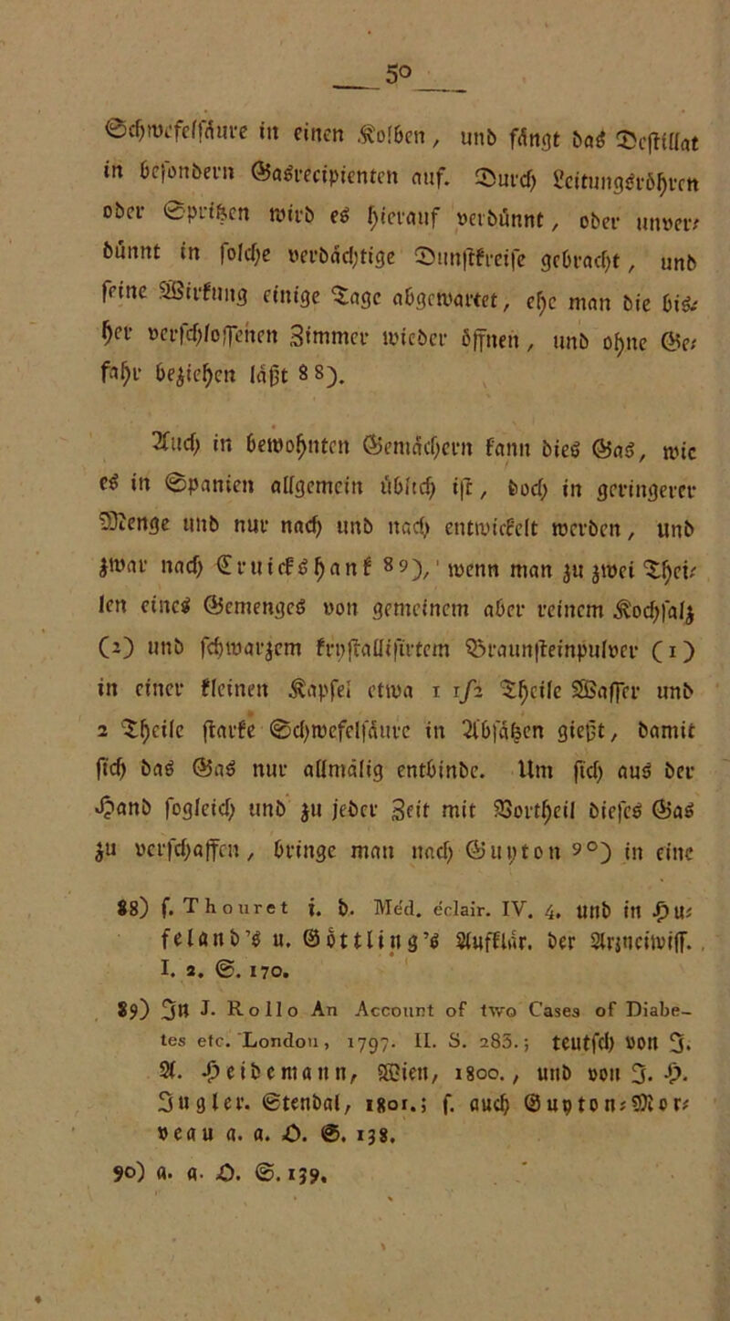 5° ©djwefelldure in einen Kolben, unb fängt bag 35c|tillat in befonbern ©agrecipicntcn auf. $urd; Scituiig^tö^tett ober ©prf&en wirb eg hierauf »erbünnt, ober unmv bünnt in fold;e »eubädjtige ©un|tfreife gcbrad)t, unb feine SBirfung einige ^agc abgewartet, ef>c man bie bi& f)cv t>erftf;loffehen 3immer rnieber öffnen , unb of>ne ©et faf;r be$iel)cn laßt 8 8). 2fud; in bewohnten ©emäd;ern fatm bieg ©ag, wie cg in ©paniett allgemein itbftcf> ifc, bod; in geringerer 53Jenge unb nur nad; unb itad> entwickelt werben, unb jwar nad) €ruicfg()anf 8 9)/ wenn man jWC{ len eineg ©emengeg »on gemeinem aber reinem Äoctyfalj CO unb fdjwarjem frpflaHiftrtem Q5raun|feinpulm- C1) in einer kleinen Zapfet etwa i i/a ^^cile SSSaffcr unb 2 Xfjcile (tacke ©d;roefelfäurc in 2ib|a^en gießt, bamit ftcf> bag ©ag nur allmälig entbinbe. Um ftd; aus ber Jpanb fogleid; unb ju jeber Beit mit 23ortf)eil biefeg ©ag $u »erfd;affcn, bringe man nad; ©unten 9°) in eine 88) f. Thouret j. b. Med. eclair. IV. 4, Uttb in .£) Us felöttb’g u. @ o 11 litt g ’g Slufflar. ber 2lr$ticiwi(T. 1. 2. ®. 170. 89) 3n J- Rollo An Account of tv,'o C’ases of Diabe- tes etc. London, 1797. II. S. 285.; teutfd; »Ott 3* 2L Jüeibcmaitn, Sßiett, i8oo.; uttb »ott 3- 3«gier, ©tenbal, isor.; f. auch ©uptonjSföcr* »eau a. a. £>. ©. 138, 90) a. A- £>. ©. 139.