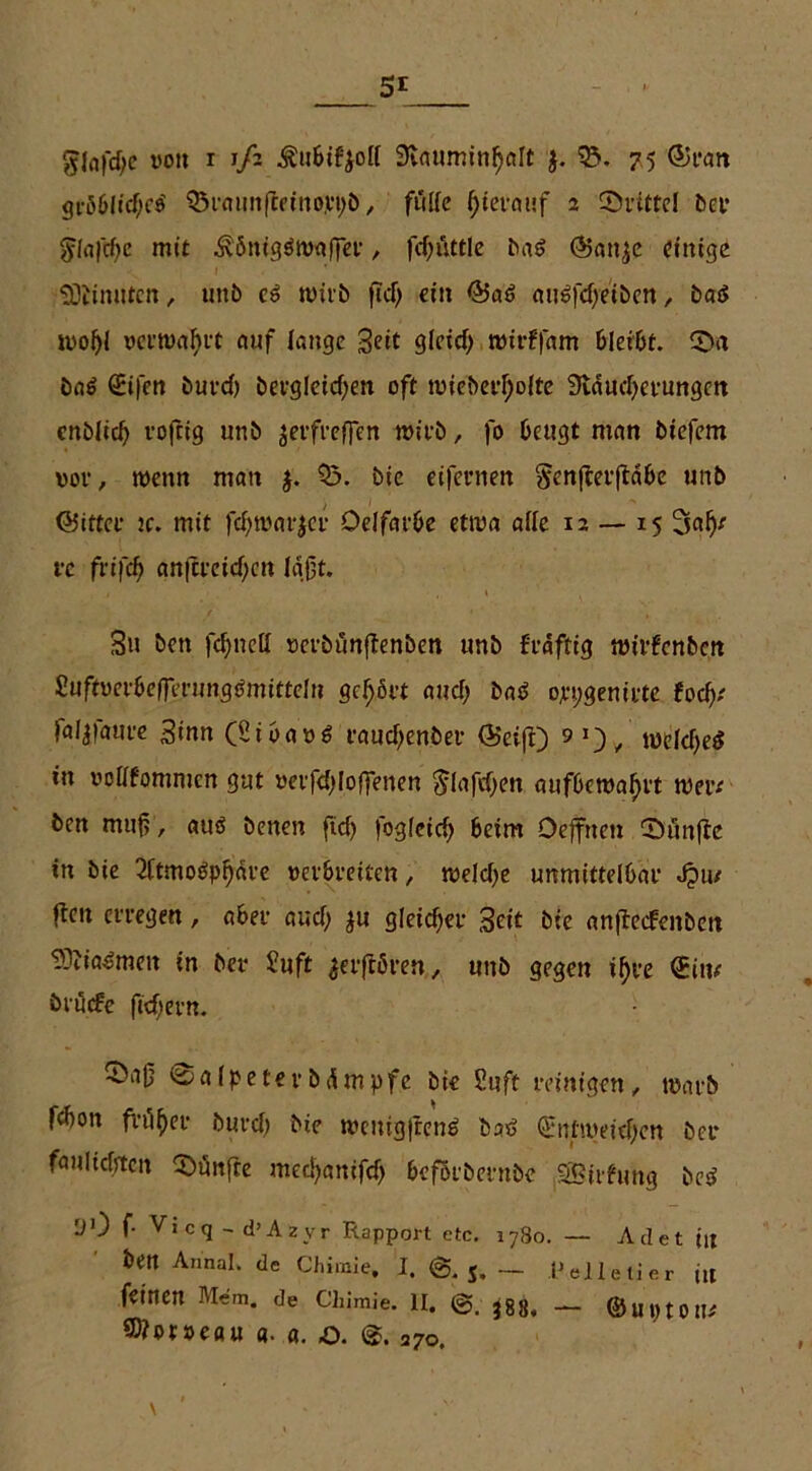 5r - - glafcfyc von r 1/2 Äubifyoll 9lauminf)alt j. 05. 75 <5)ran gröblid;e$ 05raunfieino.vt;b, fülle l)ietat!f 2 dritte! bet’ 5la|cf)c mit ^önigäronffer, fd)üttle baS @at^e einige SOKmiten, uitb c6 wirb fiel) ein ©at> mtSfd)eiben, bat* tvof)l verwahrt auf lange Seit 9leicf> nrirffttm bleibt. CD« öaö <Ji|en burd; bergleid)en oft tvieberl)olte 9ldud;cfungen cnblid) rofrig unb jerfreffen wirb, fo beugt man biefem vor, wenn man 05. bie eifernen Scnfierftdbe unb ©ittcr je. mit fdjtvarjcr Oelfatbe etwa alle 12 — 15 re frifdj) anfci'cid)cn laßt. 3u ben fernen m-bünfienSen unb frdftig tvirfenben SuftverbeJerungtJmitteln gehört and; baä orpgemrte focfy faljfaure Sinn (Sibavi? raud)enber {Seift) 90/ u>eld)e$ in votffommen gut verfd)loffenen $lafd)en aufbetvaffrt wer* ben muß , auö benen ftcf> fogleid) beim Deffnen CDünfte in bie 2ltmobpl)dre verbreiten, treidle unmittelbar Jpu/ ften erregen, aber aud; ju gleicher Seit bie anflecfenben 93Jia$men in bei* Stift jerftören., unb gegen il)re (Jim bruefe ftefjern. 05aß Salpeter b dm pfc bie Stift reinigen , warb febon früher buvd; bie tvenigftenä bst> <Jnttvetd)en bet* faulidjtcn fünfte mecfyanifd) befötbernbe SBiifmtg be$ yO f- Vicq - d’Azyr Rapport etc. lySo. — Adet in ben Annal. de Chimie, I. @.5.— Pelletier ttt feinen Mem. de Chimie. 11. ^88, — ©u«tom S0?ot»eau a. «. o. 270.