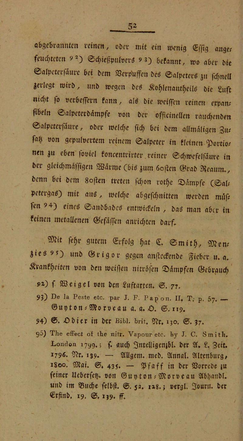 abgebinnntcn leinen / ober mit ein wenig ©ftg ongp/ feuchteten ?2) ©ebiegputoerS 93) befannt, wo «ber bie ©alpeterfdure bei bem »etfuffen bes 0«lpeterS ju fd>nea äedegt tvirb, unb wegen beS £of)lenautf)eth> bie £uft ntd^t fo verbeftern tann, als bie weiten reinen erpan; fibein ©alpeterbampfe von bei- offteineffen raudjenben ©alpeterfdure, ober welche ficf> bei bem allmdligen 3u# faß »on gepulvertem reinem ©alpeter in «einen fPortio; nen |u eben foviel foncentrirter reiner @d)wcfeifnure in ber gleicbmdffigen SBdrrae CbiS jum 6o[ien ©rab Genuin., benn bei bem 8ofien treten fcf>on rothe Kämpfe (@«i; petergaS) mit aus, wcldje abgefebnitten werben muf; fen 9 4) eineö ©anbbabeS entwickeln , bas man aber in feinen metallenen ©efdften anridjten barf. febr gutem ©folg bat © 0mitb, «Kern lies 9t) unb ©rigor gegen anffeefenbe lieber u. «. &vantyeiten von ben weiften nitv&fen ©dmpfen ©ebrgurf) 9i) f Sßeigel tum ben fnftarten. 77. 93) De Ia Peste etc. par J. F. Papon. IJ. T; p. 57. — ©upton*SWoroeau a. a. O. ©.119. 94) Obier in ber Bibi, brit, *ftr. i3o. ©. 37. 95) The effect of the nitr. Vapour etc. by J. C. Smith. London 1799,; f. öudj SttteBigenj&l. ber 2f. ?. 3eit. 1796. 9?r. 139. — Slllgent. meb. 2lnnal. 9tltcn6uvg/ 1800. $lai. ©♦ 43j. — $faff in ber SJorreDe j« feiner Ueberfcij. »on ©uptonoDloroeau Sibbatibl. «nb im 53tid)e felbft. 0. 52. m. j »ergl. 3o«rit. bet ©rftnb, 19. ©, ij9. ff.