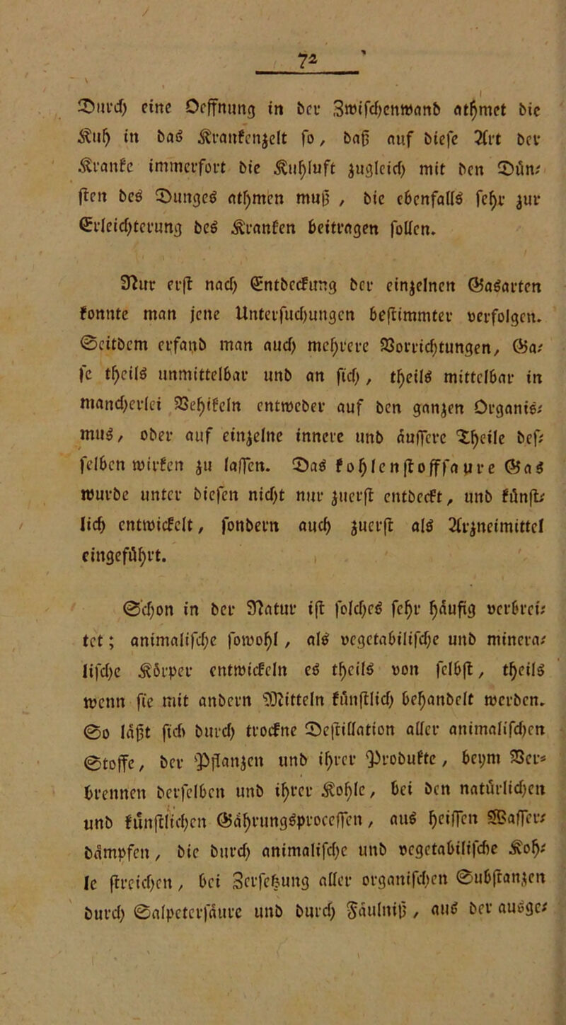 7* \ _ I iDiifd) eine Oeffnung in bei- Swifdjcnwanb «tarnet bie Äul) in baö ^rattfenjelt fo, baß auf biefe 2(rt ber Ävanfc immerfort bie Äupift ^uglcicf> mit ben 2>üm ften be$ 0unge$ ahnten muß , bie ebenfalls fc^r $ur Erleichterung beö Äranfen beitragen fallen. 32ur erft nad) Entbccfimg ber einzelnen 65aSarten fonute man jene Unterfuchungen beflimmter «erfolgen. @citbcm erfanb man aud> mehrere Vorrichtungen, 65a? |*c tf)cilö unmittelbar unb an ficf>, tFjeilö mittelbar in mancherlei Vehtf'cln entroeber auf ben ganzen Organie? muS, ober auf einzelne innere unb äußere <tf)c*,e ö.efa felben wirfen ju (aßen. 0aS f ohlcn|toßffa ure 65a$ mürbe unter btefen nicht nur juerfl entbeeft, unb fünft? lieh entwickelt, fonbern auch juerjt als 2frjneimittel cingeföhrt. 0'd)on in ber 97atur ift faldjeS fc^r häufig «er&rei; tet; animalifche famol)!, als vcgctabilifdje unb minera? lifche Körper entwickeln es t^eilö von fclbft, theils wenn fie mit anbern Mitteln funftlich behanbelt werben. 0o läßt fielt burch trockne ©ejtidation aller animalifche« ©toffe, ber ‘Pflanjen unb ihrer Q^robuftc, bct;nt Vcr* brennen berfclbcn unb ihrer Äohlc, bei ben natürliche« unb funftltchen 65ährungSproceßen, aus hc‘ft*cu SBafRf# Dämpfen, bie burch animalifche unb vegetabilifdte Äo^ 1c ftreichcn, bei Serfefeung aller organifdjen 0ub(lanjen Durch 0alpeterfäurc unb burd) Säulniß , aus Der auSgc?