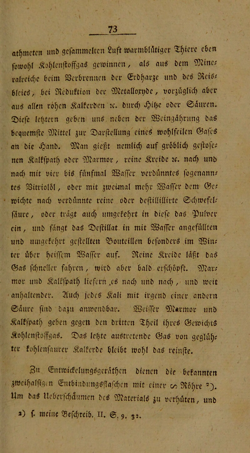 otf>mctcit unb gefummelten Suff warmblütiger Sßiere eben fowoßl Ä3ßlen|toffga$ gewinnen, als au$ Dem Sftinc.' valvetcfyc beim SSerbrennen ber (£rbßar$e unb beS SteiS; eictcö, bet SRcbuftion bei- SRctallojep&c, vorjfigli'eß aber ou$ offen roßen Äafferben jc. burd) Jpifee ober ©äuten. 5>tcfe leßtein geben uns neben ber SOScingäßrung ba$ Bequemfee SDiittel jur ©arfrellung eines woßffcilen <55a|c$ an bte Jjtanb. SDtan gießt nemlid) auf groblicß gc|tofe* nen Äalffpatß ober SQtarmor, feine treibe je. naef) unb nad) mit vier bis fünfmal SBaffer uerbünnteS fogenann# teS 23itrtoIöl, ober mit jweimaf meßr $S3af]er bem Q$a wteßte nach verbunnte feine obef bcfiiffiflirte ©cßwefel; fäure, obef tragt aueß umgebet in biefe baS pufver ein, unb fangt baS ©cfriffat in mit SSBaffer angefüffteit unb umgefeßrt gesellten ^outeillen befonberS im SBim tev über ßeiflfem SSafifer auf. Steine treibe läßt baS @5aS fcßneller faßten, wirb abee bafb erfeßbpft. SOtaiv moe unb ^alffpatß licfctrt .eS nad; unb nad), unb weit anßaltenber. 2lucß jcbcS ßali mit iegenb einet* anbem ©äitfc fiitb bd$u anwenbbar. SBetjTer SPatmov unb Äalffpatß geben gegen ben brüten 5ßeil tßreS (*5ewid)tS Äoßlcn(toffgaS. QSaS leßfe auStretenbe Ö5aS non geglüß; ter foßlenfaurer Äalferbe bleibt woßf baS fetnffe. 3« (SntraüfelungSgerätßen bienen bie befannten ^wetßalßgin <£ntbinbnng$f!afd)cn mit einet* oo Stößre 2). Um ba$ Ueb'erfcßätimen bc$ Materials ju »crßüten, unb *) f. meine 33efd;reib. II. ©. 9. 35.