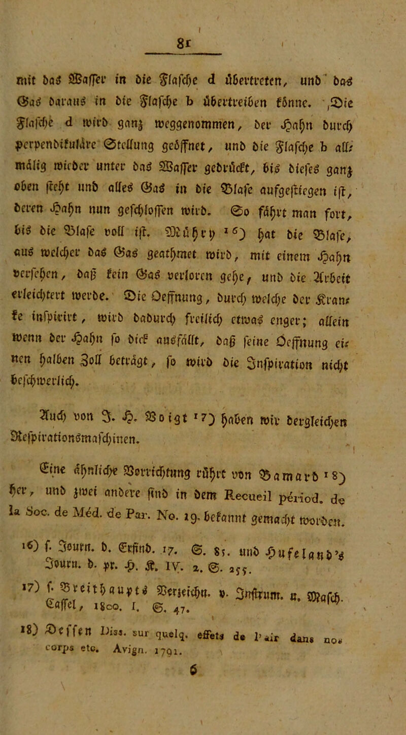 8r mit bog SBafFer in öio $fafcije d übertreten, unb bog <25ag baraug in bie ^lafcffe b übertreiben fönnc. ,©ie J(ti|cf)c d wirb ganj weggenommen, bei- JQaljn burcfj pcrpenbifutöre ©tcffung geöffnet, «nb bie $fafd;e b aff; malig micbcr unter bng SBaffer gebrücft, big tiefes ganj oben fcefft unb affeg @ag in bie Q3Iafc aufgejftegen i|t, bcren ßaljn nun gesoffen wirb. ©o fd^vt man fort, biö bie QMafe voll ifh Sföüfjrt; 16) £at bie Q3!afe, cug tt)cXcf>ct* bag @ag geatmet wirb, mit einem J?nf)n »eiferen, i>a0 fein @ag verloren gefye, unb bie 2Crbeif erleichtert werbe, ©ic Oeffnung, burcf; welche ber &ran; fe infpimt, wirb baburd) freilich etwag enger; allein wenn ber Jpalju fo bt'<f augfafft, baß feine Oeffnung eit nen fyalben Soff betragt, fo wirb bie Snfpiration nicht befchwerlicf;. ^ud) von 3. Jj. SJoigt x7) fyaben wir bergleidjerc Hefptrationgmafd)inen. ö;ine tynlifyt Verrichtung röfjtt von Qüamarb 18) ^er, unb jwei anbere find in bem Recueil p&iod. de U doc. de Med. de Per. No. ,9. fcfemtt smad}t Bot6en_ '«) f. 3o»ra. t>. £,». ,7. ®. S!. mi ^ufelnnfc’s Sourn. b. pr. iy. z 2J? *8) Neffen Di». 5Ur quelq. effets de l’air dan« no* corps etc. Avign. 17Q1.