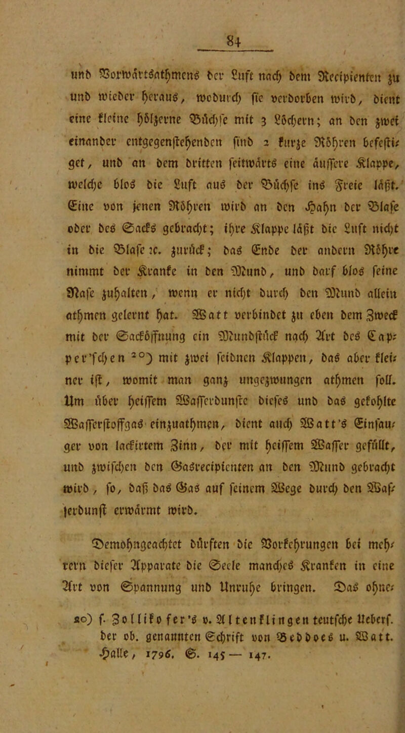 / unb 33orwdrtßatl)menß bet Stift rtac!> bem Svectpientcit ju unb wiebct fjctauß, woburd) fic vetbotben n>tvb, bicttt eine flcine l)6l$evne Q3tfd)fe mit 3 Södjetn; an bcn jwet einanbet entgegenjtetyenben ft'nb 2 fitrje 9t6F>ren befcjti* gcr, unb an bem beitten feitwdvtö eine auffcve klappe, weldjc bloß bie Suft auß bee ?5üd)fc inß ftreic ldpt. Sine von jenen Störten witb an bcn «fpafyn bet QMafe obee beß ©aefß gebracht; tfjrc klappe Idfjt bie Stift nidjt in bie Q3Iafc ic. juvöcf ,* baß Snbe bet anbetn 9t5fjre nimmt bet ^tanfe in ben 'DÄunb, unb batf bloß feine Sftafe galten, wenn et ntcf>t butef) bcn 93cimb allein at^mcit geleimt ()at. SSSatt vetbinbet $u eben bemSweef mit bet ©acföjfnu’ng ein $9Junb|4ticf nacl> 2fct beß Sap; pee’fdjen 20) mit zwei feibnen klappen, baß abet flefe net ift, womit man ganz ungezwungen atl)men foll. Um ilbet ^eiffem SßaflTetbunfle biefeß unb baß gefohlte SBaflferftoffgaß einjuatfymen, bient and) Sßatt’ß Sinfaw get von lacfittetti Sinn, bet mit fjeiffem SSBajfet gefüllt, unb jwijcl;en bcn ©aßtecipictiten an ben SSftunb gebradjt witb , fo, baf, baß @aß auf feinem SÖege butd; ben Sßaf Jetbunfl erwärmt witb. ©emofmgcadjtet bütften bie Söorfefjrungen bei mefy tetn biefet Apparate bie ©ecle mandjeß ^tanfen in eine 2fvt von ©pannung unb Untufje btingen. ©aß of)ne; so) f. Sol lifo fer’ß ». 2Ut eit Hingen teutfebe Ueberf. bet ob. genannten Schrift von iBebboeß u. SSatt. •^alle, 1796, ©. 145— 147. I