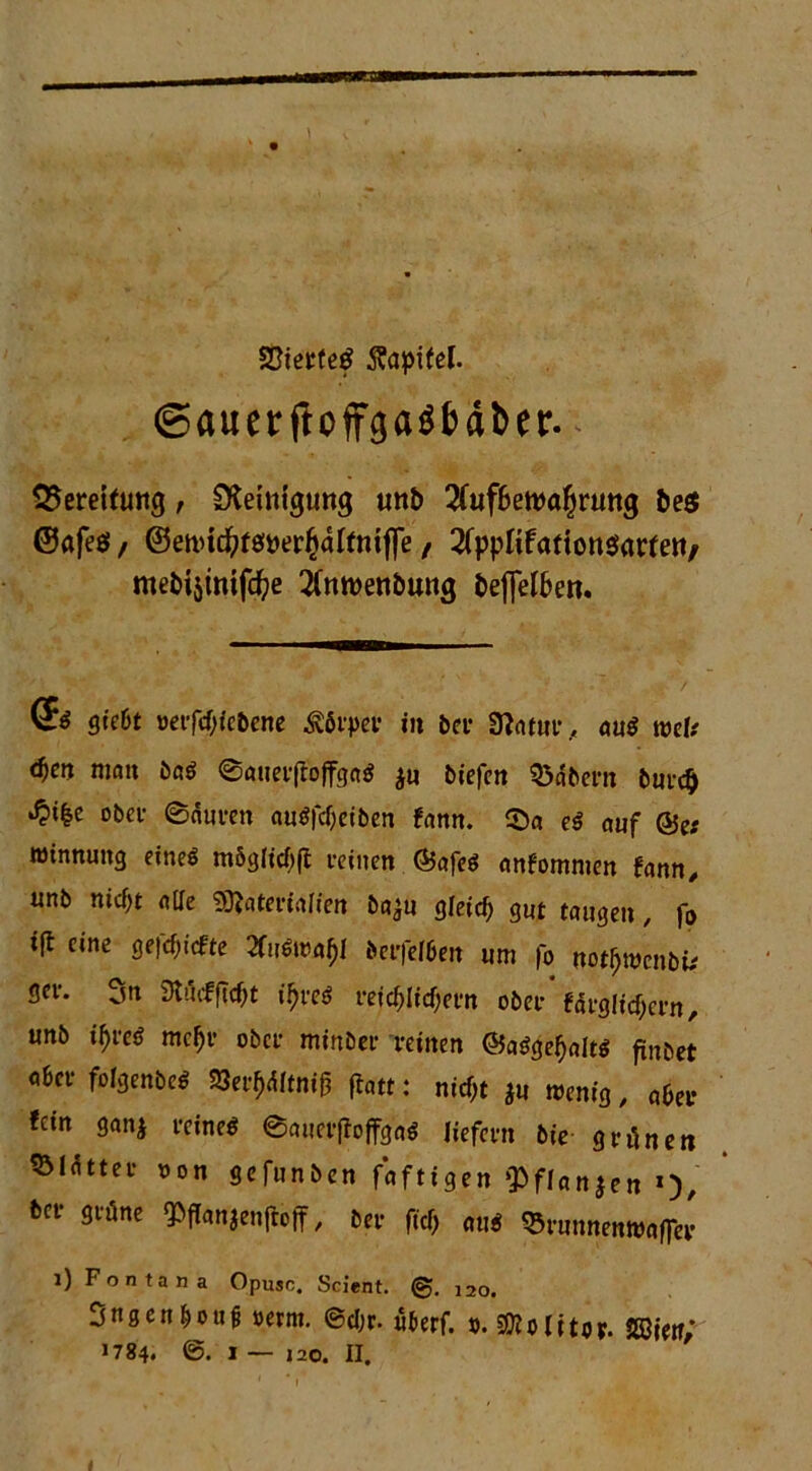 SPierfeg ftapifel. ©auerfioffgagbäber. Bereifung, Reinigung un& 2fuf&eroö£ruttg fce$ @afeö / ©eftHcfytöDer^alfmffe / 2fppItfadott$arfett/ metnsinifdje 2(ntt>enöung i>ej]elf>en. <s* gtc6t »erfd)iebene Äfivpcr in bei* 3?atur, au$ wcU d)en man ba$ @auer(t'offga$ $u biefen Q3dbern burd) ^>t|e ober ©duten au$fc()eiben fann. ©a e$ auf @e; roinnmtg eineö mög(id)|t feinen @afe$ anfommen fann, nnb nidjt alle Sftaterialien baju gleirf) gut taugen, fo iß eine geriefte 2toa£I beifelben um fo notfjmcnbtf gei*. 3n 3l>uf(Tcf;t i^reö reichlichem obei* fdegltcfyeen, unb tyfa meft ober minbee reinen @aSgef>olts jtnbet obei* folgenbe* 8er$dftR$ fiatt: nicht *u wenig, aber «ein gan* reine* ©auetfoffga* liefern bie grünen ^Öldttei* oon gefunben faftigen ‘Pflanzen *)/ bei* grüne ^ffanjenjioff, ber ftef; au* QSrunnenwafier l) Fontana Opusc. Scient. (g>. 120. Sngcn&oue »ernt. ©d;r. überf. v. Wolitor. mir;