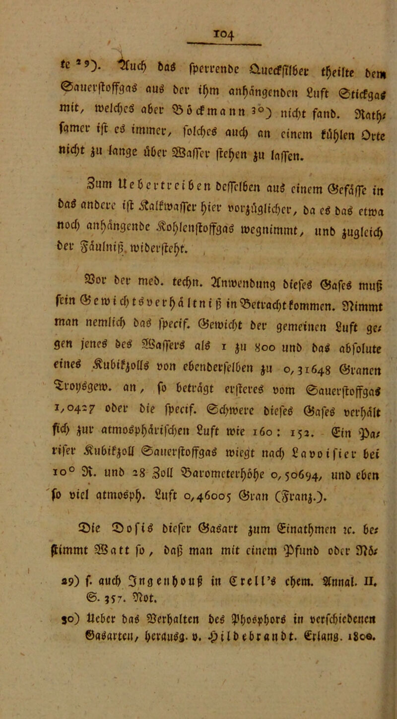 fe s 9). ^(Ucb baö fperrenbe &uetffTlbec teilte beni ©auerftoffgaS aus ber if)m anfjdngenben ßuft ©ricfgas mit, welches aber 235<fmann 3®) n^t fanb> famci- ift eS immer, fo!cf>cö aud> an einem füllen Orte nicf;t $u lange tfber 25a(Ter freien ju taffen. 3um Ue6crtreiben beffefben ans? einem @efdffc in t)«$ anbere t(l Äalfwaffer ^ier »or$äg(id)er, ba cS baS etwa nod) anljdngenbe ^ojjlenftoffggS roegnimmt, unb $tiglctd) ber Sdulntg. miberfle^t. 23or ber meb. ted)n. 2fm»enbung bfefeö (Safes mu§ fein <55emtd>töt>er^dltntß in23etrad)tfommen. Stimmt man nemlid) baS fpecif. ®miä)t ber gemeinen ßuft ge; gen jenes beS 2BafferS als i ju soo unb baS abfolute eines .ftubifyoKS t>on ebenberfeiben $u 0,3x648 ©ranen ^roiiSgem. an, fo betragt erflereS 00m ©auerjlojfgaS 1,0427 ober bie fpecif. ©djmere btefeS QSafeS »credit fid) *ur atmoSpI)drifd)en Suft wie 160: 152. ©n >pa; rifer ^ubifyoü ©auerftoffgaS wiegt nad> £a»oifier bei io0 91. unb 28 3od s£>aromcterJjöf)e 0,50694, unbeben fo »iel atmoSpf). 2uft 0,46005 @ran (5ranj.). ©ie ©ofiS biefer ©aSart jum (Einatbmen je. be; ftimmt 25att fo, baß man mit einem Q)funb ober 315; «5») f. auch 3ngen&oujj in €reU’S c(>em. Sfonal. n. @.;S7. 2lot. so) Heber baS Verhalten beS fl'boöp&ors in »crfcbiebcttcn ©aSartcn, berfluSg. 0. Jpilb ebranbt. Stlans. 180a.