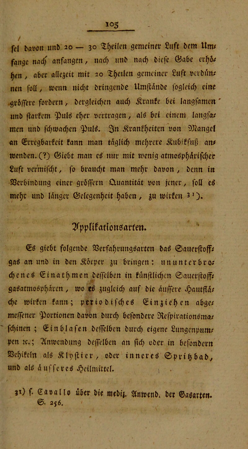 / fei bavon unb 20 — 30 ^^etlcn gemeiner Siift bem Um* fange nad)' anfangen, nacf> unb nad) biefe ©abe erl;&* f>en, aber allezeit mit 20 Sfjetlen gemeiner £uft verhütt* nen foll, wenn nid)t bringenbe Umftanbe fogleid) eine .grbflere forbern, bergleitfjen aud> .^eanfe bei langfamett' unb ffarfmt puls ef)er vertragen, als bei einem langfa* men unö fd)raad)en PulS. 3n ,$?ranfl)eiten von OJiangel an ©rregbarfeit fann man taglid) mehrere ^ubiffitf an* wenben. (?) ©iebt man es nur mit wenig atmoSpl)drifcf)ei: Suft vefmifd^t, fo braudft man mel)r bnvon , benn in 23erbinbung einer gröffern Quantität von jener, foll eS me^r unb langer (Gelegenheit fabelt, ju wirfen 31). ^ppHfatiotteiarfen. ©S giebt folgenbe SSerfafjrungSarten baS ©auerftoff* gaS an unb in ben Körper ju bringen: ununterbro; djencS (Einatmen beflelben in fünftlid)en 0auer|toff* ■Jtr « / gaSatmospl)dren, wo cS zugleich auf bie duffere Hautjfd* d)e wirfen fann; periobifcbeS ©in$iel)en abge* meffener ‘Portionen bavon bureb befonbere 3tefpirationSma* fdfinen ; ©inblafen beffelben burd) eigene fiungenptim* pen k.; 2(nwcnbung beffelben an ficf> ober in befonbern S3el)ife(n als Älpjtier, ober inneres 0pri6bab, unb als dufferes Heilmittel. 31) f. eapatlo über bie mebij. Slnwenb. ber ©asarten. ©■ 2j6.