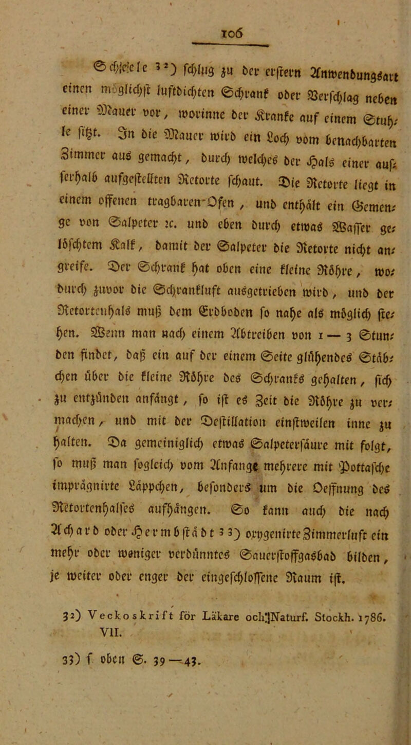 io6 @rf^de 3*) fdffug i« ber elftem 2ftiwen6ung*att einen mögHchft luftbidjten ©d)ranf ober 2Jerfd;lag neben einet *9*auer m>r, worinne bei- £rante auf einem k fl^* 3n b,c »>fob ein Cocf; oom benachbarten 3immct- auö gemalt, burdj tuelcl>cd bei- Jpafö einet- auf* fer^alb aufgefleöten Retorte fcf>aut. Sie «Retorte «egt in einem offenen ttagbaren-Ofen , unb mf)Üt ein (Semen; ge »on ©alpeter x. unb eben burdj etwaö sffiaffer ge; 16festem Äalf, bamit bet- ©alpeter bie Sietorte nidjt an; greife. Set- ©djranf f)at oben eine deine dt6f)ve, wo: biu-cf) juoot- bie ©djranffuft auggetrieben wirb, unb ber fRetertcnhaltf mu(3 bem Qrtbboben fo naf)e al$ mögiid) fte; fjen. SSBenn man nad> einem 2ibtreiben t>on i — 3 ©tun; ben ftnbct, baff ein auf bet- einem ©eite glidjenbcö ©täb; d)en übet- bie ffeine SKö^fe bc$ ©djranW gehalten, ftd> • ju entjönben anfängt # fo iff e€ Seit bie Störte ju wer; madjen, unb mit bei- ScffiUation einffweiien innc ju galten. Sa gemeiniglich etwas ©alpeterfäure mit folgt, |o muß man fogfcid> 00m 2(n fange mehrere mit ‘Pottafdje tmpvägnirte £äppd)en, befonberS um bie Oeffnung beS 3l'etoi-tcnhal|eö aufhängen. ©0 fann and; bie nach 2ld)at-b ober J^ermbffäbt 3 3) oepgenit-teSimmetduft ein mehr ober weniger »crbflnntcS ©auetffoffgaSbab biiben, je weiter ober enger ber eingefdjlofTenc 9taum iff. 32) Veckoskrift för Läkare och;jNaturf. Stockh. 1786. VII. 3?) f oben ©. 39—4?.