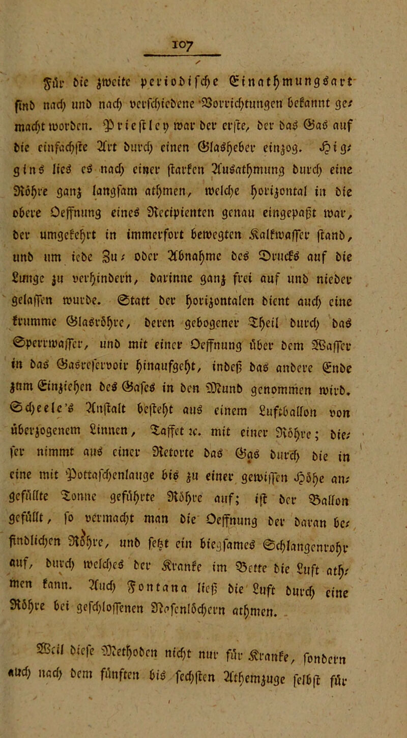 $ür bie zweite pct*ioi>ifd)c QeinatfymungSart finb natf; unb nad) ocrfd)icbenc •25oft*tcf>t«ngcn befannt ge/ mnd)t worben. $ r i e ftl e 9 war bei’ elfte, bei bas? ®aö auf bie cinfädfre 2t'rt burd) einen Q5Ia$f)eber etn^og. Jptg/ ginS It'cS c$ nad) einer ftarfen 2l'u$atfjmung buicf; eine Svölji'e ganj langfam atljmen, welche horizontal in bie obere Deffnung eined Stecipicnten genau eingepafjt war, bei* umgefefjet in immerfort bewegten 3valfwaffcr ftanb, uttb um iebc Sn / ober Sfbnahme be£ SDrutfö auf bie Suuge ju verhtnberh, barinne ganz frei auf unb niebee gelaffen würbe. ©tatt bei* ^oiijontalcn bient aud) eine feummc ©la$röf)re, beren gebogener ‘Sfjeil burcl; ba$ ©perrwaffer, unb mit einer Oeffnung über bem SSBaffer in baö ÖJasrefetwoir ^inaufge^t, inbej? ba$ anbere <£nbc jnm ©n$iel)en bc$ QJafetf in ben üDtunb genommen wirb. ©d)eele’ö tfnftalt befielt au$ einem 2uftba(fon non überzogenem Sinnen, Raffet tc. mit einer 3vö§re; bie/ fer nimmt au$ einer Stetorte baö Ö5gö burcf) bie in eine mit >Pottafd)enlauge bi$ zu einer gewiffen J?ö^e an/ gefußte Sonne geführte Stöljre auf; i|i ber halfen gefußt, fo vermacht man bie Oeffnung ber baran be/ finbüd^en Starre, unb fefet ein biegfameö ©e^langcnro^r «uf, burd) wcld)e$ ber £ranfc im Q3ctte bie Suft atfy men fann. 2(ud) Montana lief; bie Stift burd) eine Stöljre bei gcfdffoffenen 3?afcnlöd;ern ahnten. ®cW biefe Stoben nid;t nur für Traufe, fonbern «ud) nad) bem fünften bis fechffen 2l'tbcmzuge fclbff für