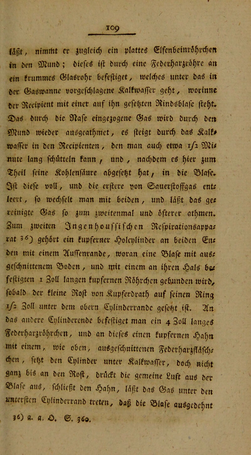 lägt, nimmt et $ugleid) ein plattes ®fcnbeinröbrd)ett in ben SDlunb; bicfeS i(l butd) eine Sebeu^öt^t,6^i,e an ein frummcS Ö5la$rof)r befefliget, welches unter baS in öre (BaSroanne vorgefcf) 1 agcnc ^alfwaffet* gebt, wotinne bcv 3lecipient mit einet* auf il)n gefe&ten StinbSblafe fte^t. 55aS durch Die Sftafe eingejogcne @aS ttritb burd) bett ?Ocunb roieber auSgcatbmet, es (leigt burd) baS Äalf* mager in ben iKecipicnten, ben man aucl) etwa 1/2 5Dli< nute lang Rütteln fann , unb , nachdem es f>iet* $um ^eil feine ^ofjlenfäure abgefefet ^at, in bie QMafe. 3(1 biefe »oll, unb bie et'(lei*e von ©auet(lo(fgaS ent; leert, fo tued)felt man mit beiden , unb lagt baS ge; reinigte ®as fo $um zweitenmal unb öfterer atl)men., 3um ^weiten 3ngenf)ouffifcben SvefpirationSappa; rat gehört ein fupfetner JjoIcpHnber an beiben Qnt; ben mit einem ^fuffentanöe, woran eine QMafe mit aus; gcfcbnittencm Q3oben, unb nrit einem an if)t*en Jpals bv feftigteu 1 Soll langen fupfernen 3v5^rd>en gehunben wirb, fobalb der fleine Stojl »on Äupferbratf) auf feinen 3ling iß Soll unter bent obern (Eplinberranbc ge|efet ifl. 3fn ba3 anbere <£t;linberenbe befefliget man ein 4 Soll langes $eberfjar$rör;rcf)ett, unb an biefeS einen fupfernen J?al;n mit einem, wie oben, auSgefdjnittenen ^eberl;arj(Tdfd;; eben , fefjt ben <£i;linbet unter ^alfwaffer, bod) nicht ganj bis an ben 9to(t, bnleft bie gemeine £uft aus bei* 55lafe aus, fließt ben J?af)n, läßt baS @aS unter ben URterftcn Cplinberranb treten, öa£ bie SSiafe auSgcbcl)nt 30 «• «, 0. ©, 3Ä®.