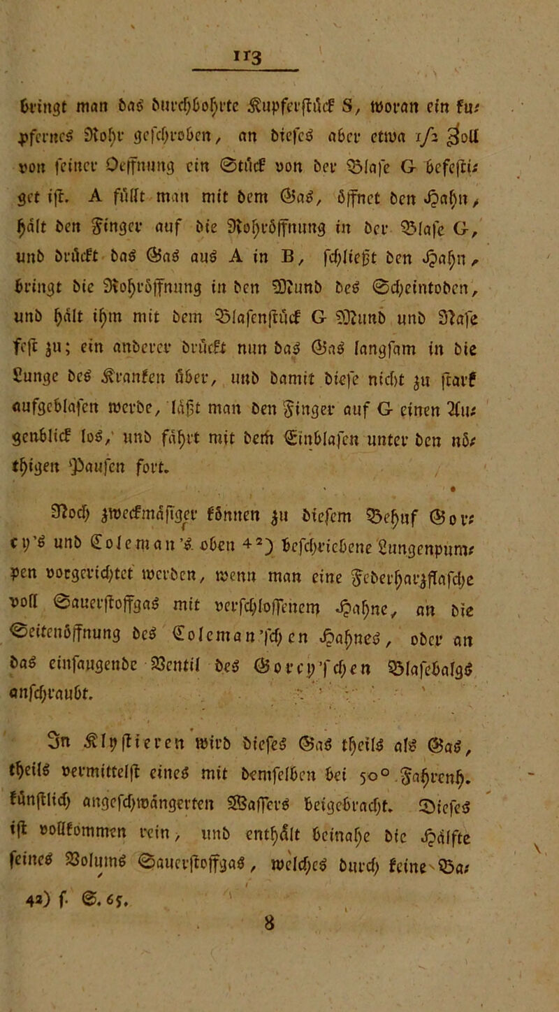 ir3 Bringt man bag burdjbotyrte ^upferjlücf S, woran ein tm j>fcrncg 9tof)r gefcIji*o6en, an btefcö a6cf etwa 1/2 $olI von feinet- Qeffnung ein 0tücf von bet- QMafe G befeftu get ift. A füllt man mit bem (Sag, öffnet bcnbpalfn, $d(t ben Ringer auf bie Stofjröffnung in bet- QMafe G, unb bi-üift bag (Sag aug A in B, fd)lie£t ben Jpaljn r Bringt bie SJoIjröffnung in ben 5)?unb beg ©djeintoben, unb Ijdlt if>m mit bem Q3Iafenftucf G 5)2unb unb Slafe feft $u; ein anbercr brütfit nun bag (Sag langfam in bie £unge beg ßranfeit über, unb bamtt biefe nicf>t ju ftarf «ufgeblajen werbe, laft man ben Ringer auf G einen 2fu* genblicf log/ unb fdf)tt mit betft ©inblafcn unter ben nbt teigen Raufen fort. • 32od) jwecfmdfTger fömten $u btefem 33ef)nf (Sor* c p g unb (E o I e m a n’g oben Bcfcfiriebene Sungenpum# pen voegeridftet werben, wenn man eine ^eber^arj|Tafd)e vofl ©auerflojfgag mit verfd;Iofienent dpafjne, au bie 0eitenöffnung beg (Eoleman’fcf) en Jpafjneg, ober an öag einfaugenbe 23cntil beg (Som;Td;en QMafebafgg anfd;rau6t. ; ; : 3n Älpflirren wirb öiefeg (Sag tf>cilg afg (Sag, t^eilg vermittelfl eineg mit berufenen bei 50° fr^renf). fünftlid) angefdjwdngerten SBaffct-g betgebradjt. 0iefeg ift voüfommen rein, unb entölt beinahe bie bpdffte feineg 23olumg 0aucr|totfgag, weld;cg burd) feine Q5a; 42) f- 6J.