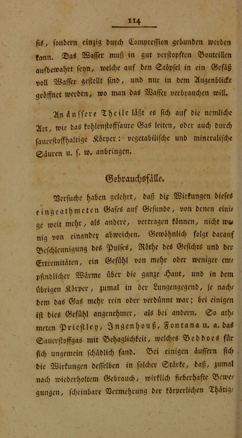 IT4 ftä, fottbertt einjig butcf> QomprefTion gebunben werben fnnn. £>a$ SBftfier mufj in gut verjtopften ©outciücn auf&ewahrt feyn, meldic auf ben 0t6pfel in ein @efdg »oll SBafler gefreut finb, unb nur in bem 2fugenblicfe geöffnet werben, wo man ba$ SBaffcv verbraud;en will. 2tn duffeve l^eile läßt ei ficf) auf bie ncmlicfjc Sfvt, wie baö fofylenftofffauee @a$ leiten, ober aud) burcf> faueifoff^alttge ^brper: »egetabilifdje unb mineralifd)e eauten u. f. w. anbringen. (BeBraudh$fdtfe. Verfuche fja&en gelehrt, baß bie SBirfungen biefeö fingcatbmctcn @afe$ auf ©efunbe, von benen einü ge weit mehr, al$ anbeve, vertragen fönnen, nid)t mu nig von einanbev abmeidjem <55ett>ö^nlid> folgt barauf ^efd)(eunigung be$ ‘PulfeS, 3v5tf>e bei @efid)ts unb ber grtremitdten, ein ©efäl)! von mehr ober weniger cm; pfinblidjcr SBdrme über bie ganje «£aut, unb in bem übrigen Körper, jumal in ber Sungengcgenb, je nad); bem ba$ @aö mehr rein ober verbünnt mar; bei einigen ifl bie$ @efuf)l angenehmer, al$ bei anbern. 0o a% meten trieft! et;, 3ngenhoujj, Montana u. a. ba$ 0auerftoffga$ mit 33ef>aglid)feit, weld;e6 Q3ebboe$ für jW; ungemein fd;dblitf; fanb. ®ei einigen duffern jtd) bie SBirfungeit betreiben in folcber 0tdrfe, baß, jumal nad) mieberholtem ©ebraud), wirtlich fieberhafte ©ewe/ gungen, fd;cittbare Vermehrung ber förperlicfjen ^hdtig-