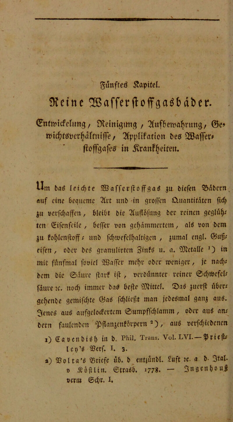 gunfteß Kapitel. !Keine ^Bafferaber. Qntfnjicfeltmg / Steinigung / 2(uf6emal?vung/ ©e» ttHc^ßnerjalfniffe, Sfpplifettion beß ^Baffer* ffoffgctfeß in jvranfjeifett. Um ba£ leicfjte 5Baffer(to ffga$ ju biefen S5<$bcrn, auf eine bequeme 2l'rt tmb in groffen Quantitäten fiel) ju »erfdjajfen, bleibt bie 2C»fl6fmtg bet reinen gegltil); ten ©ifenfeile , beffev von gejammertem, alö von bem $u fojlenftoff; tmb fcjtvefeljaltigen , jnmal engl. (Buß; eifert, ober be3 grannlirten 3inft> u. a. Metalle J) in 1 mit fünfmal fovicl SBalfer mcjr ober weniger, je naej; bem bie 0äure flarf ift , verbönnter reiner 0cjtvefel; fäure je. noef) immer ba# befte Mittel. 5>a$ juerft über; gejenbe gemifcjte ©ab fejließt man jcbebmal gan$ aub. 3ene» aub aufgelocfertem 0umpffcjlamm, ober au« an; bern faulcnbcn ‘PfJanjenförpern 2), aub verfcjicbencn l) (Jflöettbibl) in b. Phil. Trans. Vol. LVI.— SptitjU lep’b Söerf. I. 3. a) SOolta’b Briefe ub. b eittjunbl. ^uft x. a b- Stal- v Äb(Utn. ©trabb. 1778. — Sngcn&ouJ »erm ©c&r. 1.