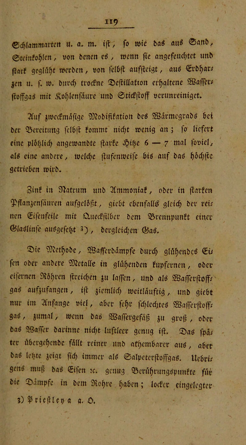 / ©djtammai'feit u. a. m. ift, fo tvie ba$ au$ ®anb, @tciufol)len, von betten cö , trenn fte angefeucfytet unb fratf gegißt weiten, von felbft «uf|lcigt, auö St’bljar* $en u. f. tv. burefj troefne ©eftillafton erhaltene SBaffev# fcoffgaö mit £ol)len|«ure unb @ti#ojf verunreiniget. 2fuf jtvecfmdft'ge •Sßobiftffltiott be$ 5Bdrmegrab$ bei bet Bereitung felbft fommt ntcf)t tvenig an 5 fo liefert eine plöfjlid) angetvanbte ftarfc «fbifee 6 — 7 mal foviel, alö eine anbere, welche (lufemveife bi$ auf baö ^6cf;lle getrieben tvirb. Sinf in Matrum unb Qfmmoniaf, ober in jtarfen 'PfTan^enfaurcn aufgclöft, giebt ebenfalls gleid) ber reu nen Sifenfeile mit ümecFftlbet bern Q3rennpunft einer ©la^linfe auögefe^t 3) , bcrglcicl;en ©a«. ^öie ?PetI)obe, SBaffcrbdmpfe butcl) glüfyenbcS <Eü fen ober anbere Metalle in gfüfjenben Fupfernen, ober eifernen 9t6$ren ftreüf;en $u laflen, tmb ali ga^ aufjufangen, ifl jiemlicfj tveitlduftig, unb giebt nur im Anfänge viel, aber fe$r fcf>lecf>teö SEBaflerftoff* gaö, jumal, tvenn bao SSafiergefdjj ju groß , ober ba£ SSafler barinne nicf>t luftleer genug ift, ©aö fpd; ter übergef)enbe fällt reiner unb atembarer au$, aber baö le&te jeigt ftd> immer af* 0atpeter|toffga$. UebrtV genö muß ba$ OEifen tc. genug SertffjrungSputtfte für bie Kampfe in bem «Ro$re fjaben; looFer eingelegter