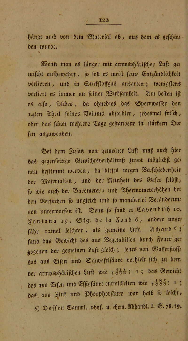 hangt and) »on bem Material ab , aus bem eß gefdjie* ben würbe. > SBemt man eS Idrigct* mit atmoSphdrifd^er Suft ge/ mifcht aufbewahrt, fo foll eS meift feine (£ntjünblid)feit »edieren, unb in ©titfftojfgaS auSartcn; wcnigftenS »ediert eS immer an feiner SSBidfamfeit. 2fm beften i(t cs alfo, folcheS, ba ohnebicS baS ©perrwaffer bcn / i4tett 3:f)ei( feines 23olumS abforbirt, jcbesmal frifch, ober baß fcfjon mehrere 'Sage gcftanbene in ft<5rfern ©o/ fen attjuwenben. 33ei bem Sufaft »on gemeiner £uft muß auch I)ier baS gcgenfcitige ©cmid;ts»erhdltnifj juuor m6glid)ft ge/ nau beftimnit werben, ba biefeS wegen $8erfd)iebcnheit bcr Materialien , unb ber 9teinf>eit beS ÖafeS felbft, fo wie aud) ber Barometer / unb ^crmometerfyöljen bei bcn 23crfud)en fo ungleich unb fo mand)erlei SBeranberun; gen unterworfen ift. ©enn fo fanb eS £a»enbifh IO/ gontana 15, ©ig. bc la §onb 6, anbere unge/ fa^r iimal leidster , als gemeine Suft. 2ld)arb6) fanb baS ©ewidjt beS aus 23cgrtabiliett butd; $eucr ge/ jogenen ber gemeinen Suft gletd> ; jenes »on SBalfcrftoff; gaS aus ©fen unb ©chwcfelfdure »erhielt fid> ju bem ber atmoSphdrifd)en Suft wie tssö • 1 5 baS ©ewid^t beö aus ©fett unb ©ftgfaure entwickelten wie t5ö%%- i ; baö aus §inf unb QC>hoöp^ov)aure war fo leicht,