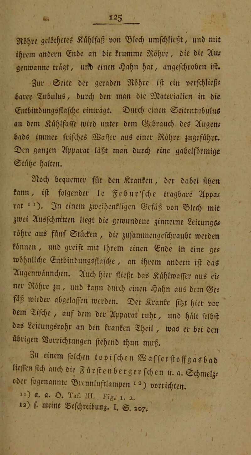 SUfjre getötetes ä?til)lfaf5 von QMed) umfdjliefjt, unb mit iljrcm anbern örttbc an bie frummc Störte, bie bie 2fiw genroanne nagt, urfb einen «ßnljn Ijat, angefd)robcn ift. 3ur 0cite bei* geraben Stöfjre iff ein verfd)Iiej3;# batet* SubuIuS, burcf; ben man bie Materialien in bie 0itbinbung$fTafd;e einträgt, ©urd) einen ©eifentuöuhtf an bem ^ul)lfa|Te wirb unter bem (Sfcbraud) be6 2fugen# babo immer frifdfeö «SSafler aus* einer Stöfjre jugcfufjrt. Sen ganzen 2lpparat läßt man burd) eine gabelförmige 0tufje fjaiten. 97od) bequemer für ben äranfen, bet* babei ftfjen fann, ifl folgenber Je $ebut”fd)e tragbare 3fppa# rat 1 0- 3n einem $we;fjenffigen ©cfäg von Q3led; mit ^tüci 2iu£id;mtten liegt bie gewunbene zinnerne £eitungt># rb^re au$ fänf 0tucfen , bie jufammengefdjraubt werben fönneit / uub greift mit if)t*em einen Qmbe in eine ge# n>öf)nlid)c £ntbinbungöfTafd>e, an i^rem anbern ifl ba$ 3fugenwännd)en. 2lud) ()ier fliegt batf .^üfffwaffer au6 ei# ner 3löf)re $u, unb fann burcf; einen Jpafm au6 bem @e# fä.0 micber abgelaffen werben, ©er Äiünfe ft|t fjier vor ' bem $i|d;c, auf bem bei*. Apparat ru§t, unb Ijält feibfl baö Settungöro^r an ben franfen ^eii, waP er bei ben öbrigeit 23orrid)ttmgen fteljcnb tfmn mufj. 3u einem folgen toptfdjen affet*ftoffgaSbab liegen ftd) aud> bie ^ürflenberger fd>en u. a. 6d;melj# ober (ogenannte ©rcnnluftlampen 13} vot*rid;ten. ”) «• a. ö. Taf. JII. Fig. 1. 2. la) f* »»«ine 35ef(breibnng. 1. 107. 1 1