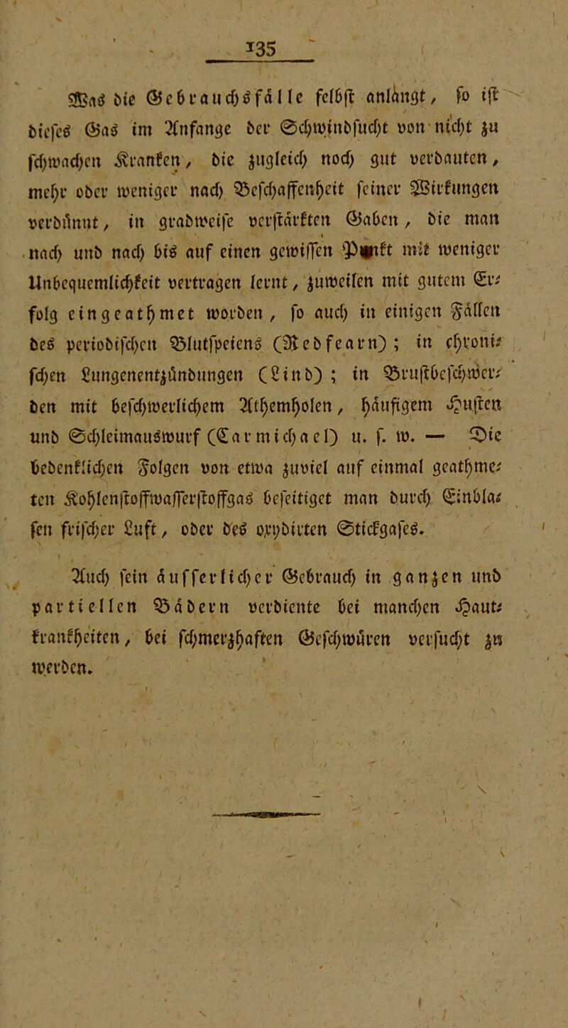 cfßrtö ine ©ebrauciMfd 1 le fclbft anlangt, fo tfl bicfcö ©a$ im Anfänge ber ©djwinbfud)t von ntcf>t $u fejjwadjen Ärnnfctt, ü>ie jugleid) nod) gut verbauten, mcl)r ober weniger nad) $öefd)affenf)eit feiner SBirfungen vcrbilnut, in grabweife verftätften ©abcit, bie man , i ' v . nadj unb nad) bis auf einen gewiflen ‘Plitft mit weniger ilubcc|ucmlid)fcit vertragen lernt, juweifen mit gutem Sr; folg eingeatarnet worben , fo aud) in einigen Ralfen beö periobifdjen QMutfpeicng (3tebfearn); in cfjroni; fd;en Sungenentyünbungen (2inb) ; in Q3ruft0cfd)wcr; ben mit 6efd)merlicf)em 2ftf)em!)olen, häufigem Jjuften unb ©d)leimauPwurf (Sar midjaeO u. f. w. — ©ie bebenflidjen folgen von etwa juviel auf einmal gcatl)me; ten ^of)len|ioffwa/Fer|Ioffga6 befeitiget man burd) Siubla; feit frifd)er £uft, ober be£ ojeybirten ©ticFgafeS. 3fud) fein duffer lief) er ©ebraud) in ganzen unb partiellen Q$dbern verbiente bei mand)en »£aut; franfljeiten, bei fd)mer^aften @cfd)würen verfugt werben.