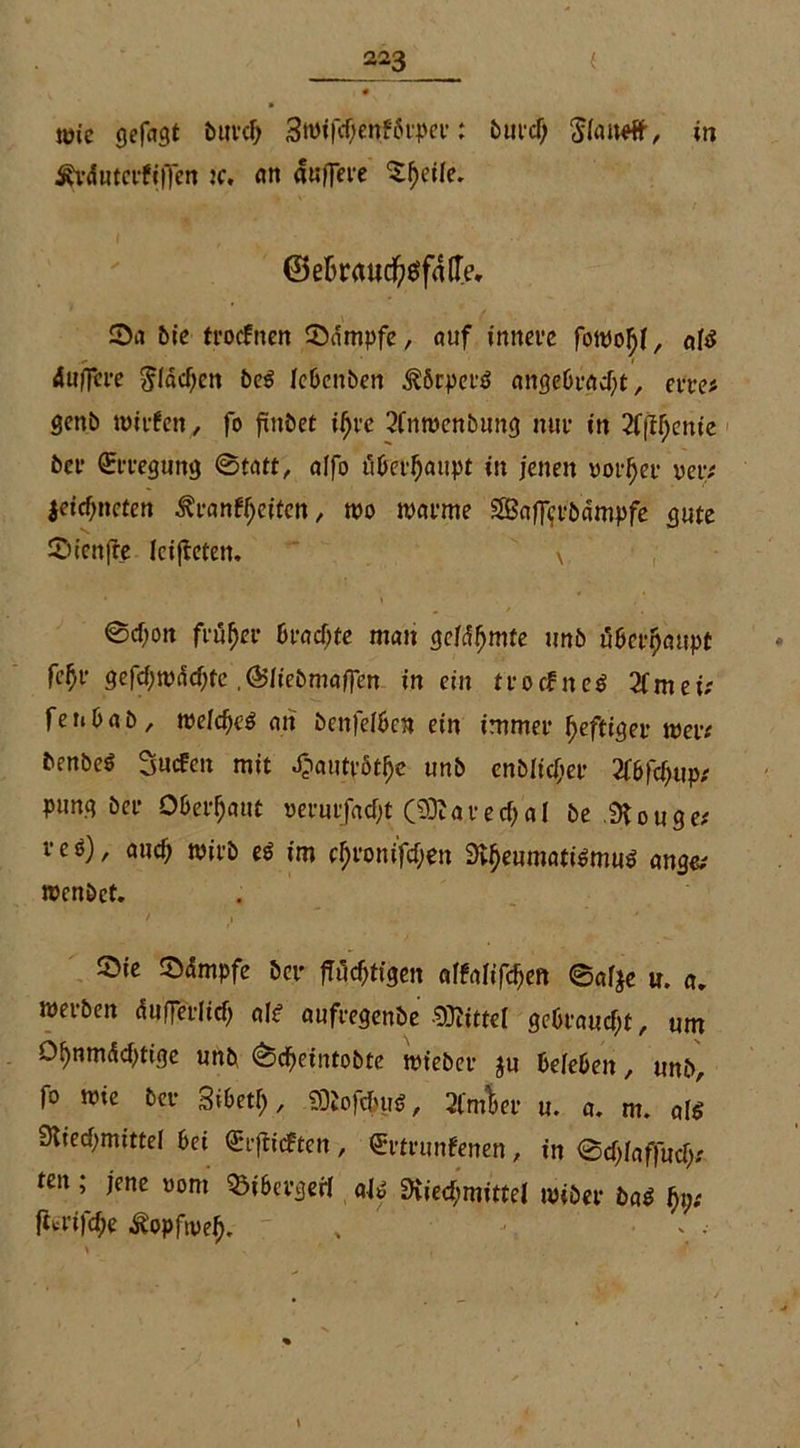 wie gefagt bttref; Swifctyehfbrper: burcf) $(ai»fr, in ^rdnterfiflen ic. <trt «uflere $f)ci(e. @efcraucfyöfafl>. Sa bie troefnen Sdmpfe, auf innere fowofjf, «{$ dufflte $Idd)en beg Iebenben $6cper$ angebracht, eite# genb n>trfen, fo fxitbet ifjrc 2fnwenbung mir in 2f|ffjcmie ber Erregung 0tatt, affo überhaupt in jenen votier rep# jeicf;ncten ^ranff;eiten, wo warme SBaflcrbampfe gute Sienffe leiteten. \ 0d;on früher brachte man gefdfjmte imb überhaupt fcf)V gefcf)wdd)fe,65Iiebmaffen in ein trocfnc$ 2fmei# fenbab, welcf)e$ an bcnfelbcn ein immer heftiger wer# benbeö Sucfen mit ^autrbt^e unb enblidjer 2fbfchup# pung ber Oberhaut oerurfaefjt (20?arecf)aI be 9Uuge# veö), aud) wirb e$ im c^ronifcf;en Rheumatismus ange# wenbet. Sie Sdmpfe ber jTudjtigen affafifdjen ©afje u. a. werben dufferlicf; als aufregenbe Mittel gebraucht, um O^nmdcfitige unb ©djeintobte wieber ju beleben, unb, fo wie ber Sibetf;, SDJofdmS, 2fmW u. a. m. als Riedjmittel bei €rfticften, €rtrunfenen, in 0cf;iaffucf;# ten jene »om 93ibergerl als Riechmittel wiber baS hv* fttrifche ^opfwel), ,