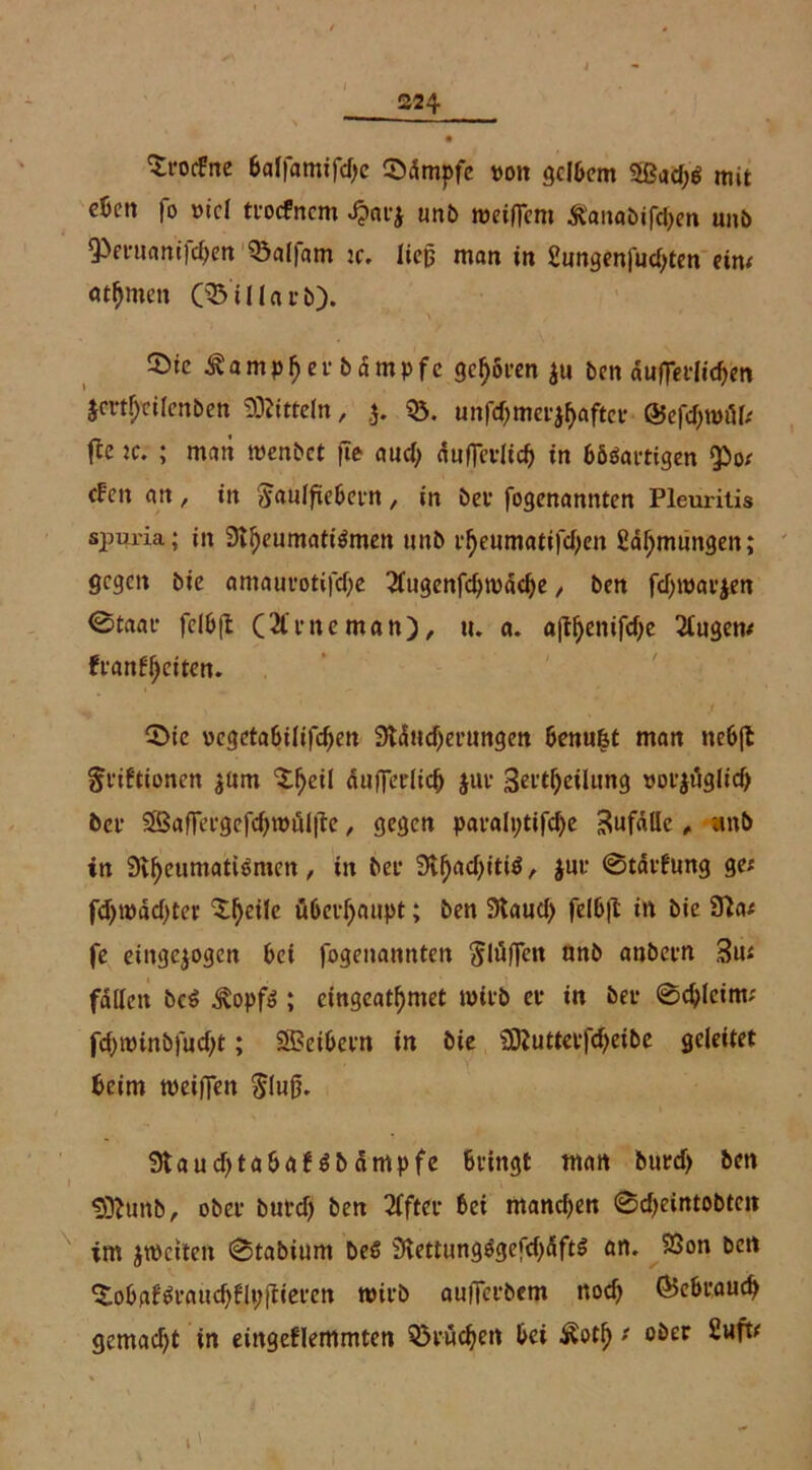 ^rocfne baffamifdjc ©dmpfe »on gelbem 2ßud;$ mit cktt fo etc! trocfncm Jpatj unb weiftcm &'anabifd>en unb 93eruani]d)en 03al|am tc. lieft man in Sungenfudjten ein; «tfjmen (931 Harb). ©ie ^ampfjer bdmpfe gelten $u Den duftetlid)en jmf;cilenben Mitteln, .5. $5. unfd)mer$f)aftet ©efc&wöl; (Ic ic. ; man wenbet fie and; duftevlid) in bösartigen ^0/ efen an, in ^aulfiebern, in bet fogenannten Pleuritis spui'ia; in 3tI)eumatiSmen unb rf>eumatifd)en ßdljmimgen; gegen bie amaurotifdje 21ugenfd)wddje, ben fd;warjen @taat* fe(b(l (&rneman), tu a. «ftf)enifd)e 21ugen; ftanffyeiten. 0ic oegetabilifefjen 9ldttd)erungen benu&t man nebjt §riftionen $um 3:l)eil duftcrlicij jur 3ertf)eiltmg votjuglid) bet* iffiaftergefd)nnil|te, gegen paralt;tifd)e ^ufdüe, unb in 9vf)eumatiemen, in bet1 3ll)ad)iti$, $ur ©tdffung ge; fd)tüdd)ter Steile überhaupt; ben 3laud> felbfl: in bie 9?a; fe etngejogen bei fogenannten 5lö(fen nnb anbetn 3u; fallen bcS jvopfS ; eingcatf)met wirb et in bet 0d)leint; fdjwinbfudjt; SBetbctn in bie 9)Jutterfd)eibe geleitet beim weiften $(uft. 9laud)tabaNbdmpfe bringt man burd> ben $ttunb, ober butd) ben Elfter bei ntandjen @d)eintobten im ^weiten 0tabium Des 9lettungSgefd)dftS ört. SSon bett ^oba^raudjflpftieten wirb aufterbem nod) (Bebraudj gemadjt in eingeflemmten Q3i*wc^en bei £otf); ober Zv&t