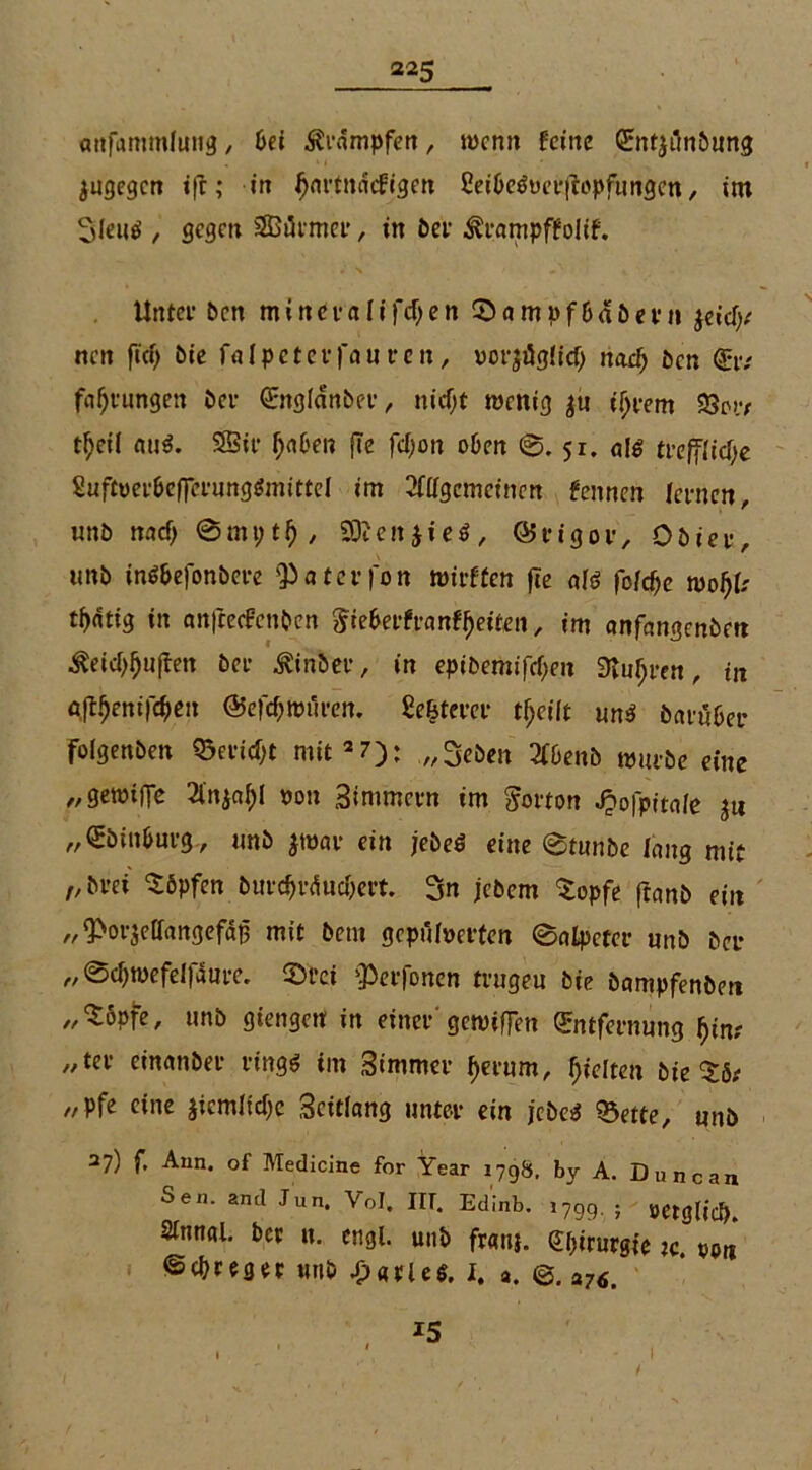 twfammJtnig, bei dampfen, wenn feine Entjilnbung jugegen ifr; in ijnrtnncfigen 2ei&e6uer|iopfungcn, im 3leu$ , gegen 3Gi5imci' , in ber ^rampffolif. Unter ben mtneralifdjen 0ampf6«been ftidy nen fici> bie fnlpeterfauren, vorjügiid) nad) ben Er; fafjrungen ber Engldnber, nicf;t wenig $u ifjrem 23w t^eit mi$. SBir tyaben fcc fcl^on oben 0.51. «!$ treffiid}e Suftyer&eflerung&nittel im Allgemeinen fennen lernen, unb und; 93? e n $ i e 6 , © rigor, Obier, unb in$&efonbere <Paterfon wirffen fie afö fo/d)e woljtr tintig in anfeeefenben &ie&erfranf!)eiten, im nnfangenbe« ^eidjfjuflen Per ^inber, in epi&emifctyen 9?nf;ren, in afifyenifdjen ©efdjwüren. gelterer tf>cüt un$ baruber folgenben Q5ertd}t mit2 7): „3eben AOenb würbe eine „gewilTe Anjn^l non Simmcrn im Norton Jjofpitaie ju „Ebiit&urg, unb $w«r ein jebeö eine 0tunbe fang mit „bret köpfen burd)rdud)ert. 3n jebem $opfe ftnnb ein „ ^orjeffangefd^ mit bem gepufferten 0nlpcter unb ber „0d)wefelf5ure. 0rci perlenen trugen bie bampfenben „Sopfe, unb giengett in einer'gewiffen Entfernung f)in( „ter einnnber rings im Simmer i)erum, gelten bie ^5; „pfe eine jicmlidjc Scitiang unter ein j'ebeS Q3ette, unb 27) f. Aun. of Medicine for Year 1798. by A. Duncan Sen. and Jun. Yol. IIT. Edmb. 1799. ; »etglid). Sittnal. ber ti. engl, unb fraii}. bimste :c von ©erreget unb Barles. I. a. ©. a76 15 1