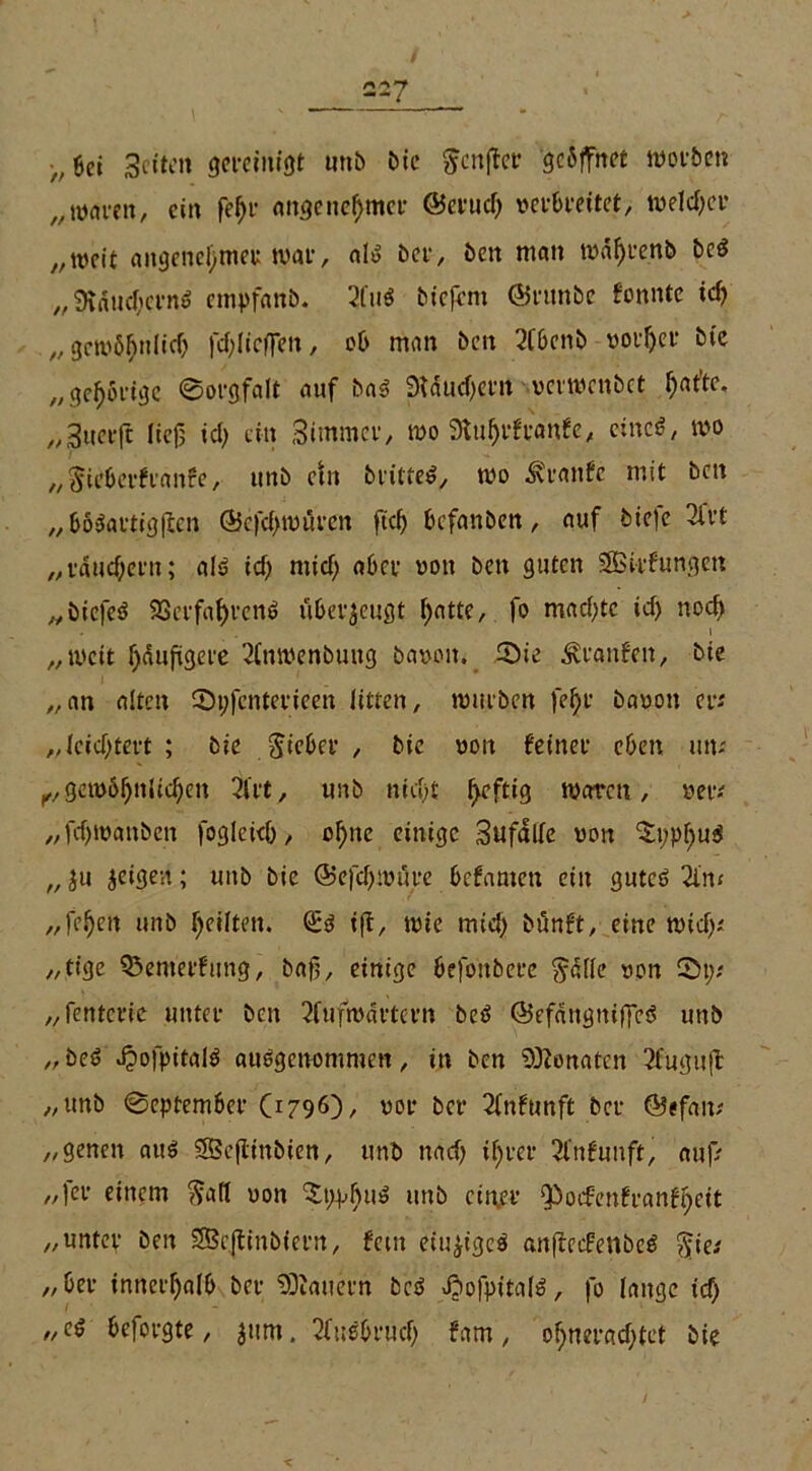 >,601 Seiten gereinigt unb bie fcnfler geöffnet worben „waren, ein (tyr angenehmer ©eruch verbreitet, welcher „weit angenehmer war, als ber, ben man wahren* bc$ „SiauchcrnS empfanb. 2t'uS biefeni ©runbe tonnte ich „gewöhnlich fehltet» / nian ben 2tbenb vorher bte „gehörige ©orgfalt auf baS Stauchern verwenbet hrtt’tc- „3uerft lief; ich ein Stmmcr, wo Stuf)rfranfe, einet/ wo „Siebertrante, unb etn brittet, wo Äranfc mit ben „ böSartigjlen ©efehwüren ftch befanben, auf bie|e 3l'rt „räuchern; als ich mich ober von ben guten SÖSt-rfungeti „biefcS Verfahrens überzeugt hotte, fo machte ich noch i „weit häufigere 2(nwenbung bavoit. ©ie Traufen, bie „an alten ©pfenterieen litten, würben fehl' bavon er-' „leichtert ; bie Sieber, bie von feiner eben um K,gewöhnlichen 2irt, unb nicht heftig waren, ver-' „fchwanben fogleich, ohne einige Sufalfe von $pphu$ „ 5u jeigen; unb bie ©e| cp wäre befamen ein gutes 2lm „fehen unb heilten. Qöd ift, wie mich bönft, eine wich-' „tige 95emerfung, baß, einige befonbere Solle von ©p; „fentcric unter ben 2fufwartern beS ©efangniffeS unb „ beS ^ofpitalt ausgenommen, in ben Senaten 3fugufl „unb ©eptember (1796)/ vor ber 2(nftmft ber ©efam „genen aus 2Beflinbien, unb nach ihrer 2lnfunft, auf? „fer einem Soll von ^ppfuiS utib einer ^otfenfranfheit „unter ben SBcjfinbiern, fern einziges anftedrettbeS Sic-' „ber innerhalb ber SDJauern bcS ©ofpitalS, fo lange ich „es beforgte, $um. Ausbruch fam, ohnerachtct bie