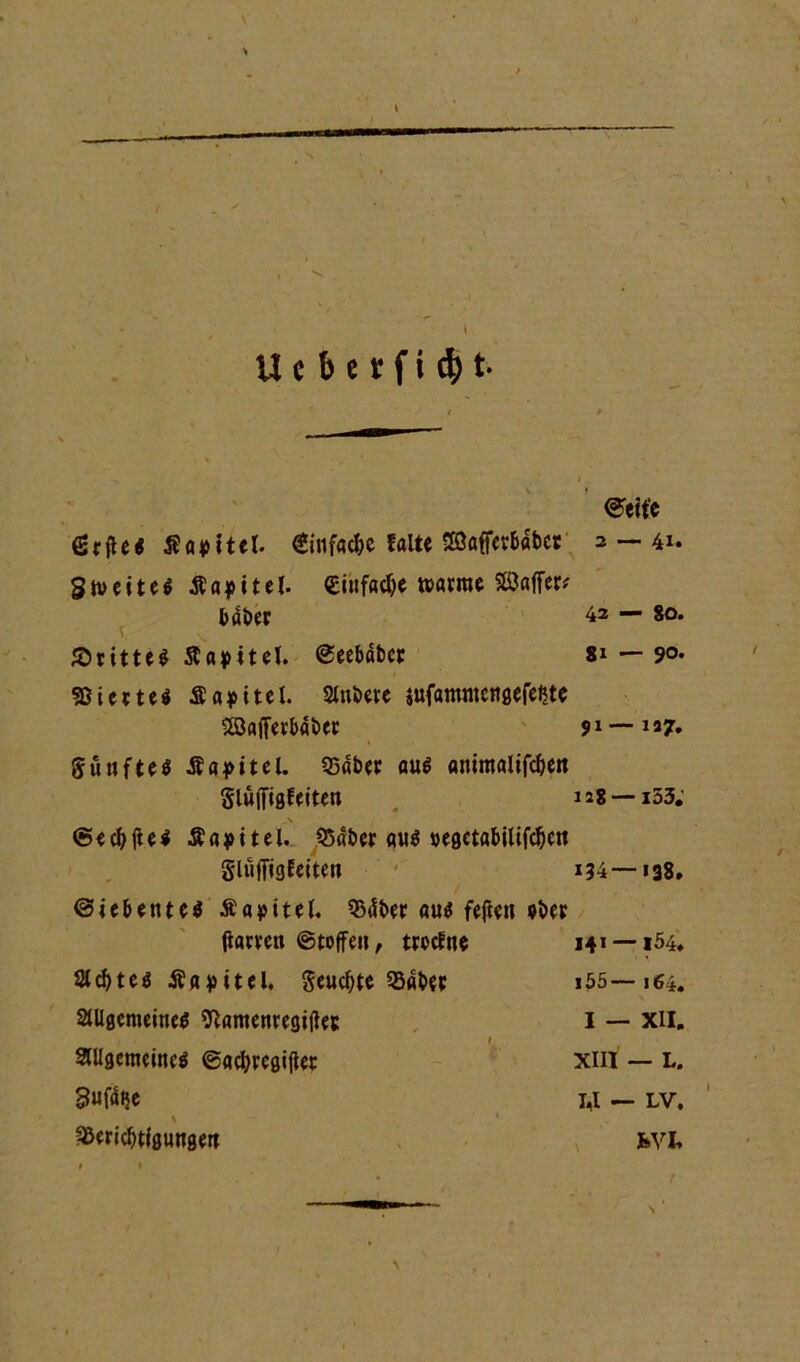 U c b c r f i ü) t ©eit'e gtfte« Sattel. €infac&e falte SaffetBabct 2 — 41. Slveiteö Äapitel. «infame warne SSJaffer# taöcr 42 80. ©rittet Sfapitel. ©ee&dbct 81 — 90. «ßiettei Äapitel. 2lnbete sufamntcngefe^te aßafferbabec 91— 157. günfteö JE1 a4>itel. 95dbet au$ ammalifc&eit gluffißfeiten 12g —153; \ <5 e cl> fl e i $ a j> i t e l. 53dbet aus »eßctabilifcljcit gluffigfeiten 134—138. ©te&etnes Äapitel. $dber aus fejieu »bet ftatvett ©toffen, trocfne 141 —154. Siebtes Äapitel. geudjte Q5dbet 155—164. allgemeines ftamenregijlet: I — XII. allgemeines ©acbregiflet xm — l. 3«f% 1,1 — lv. \ .* fßericbtigungett fcvi. \