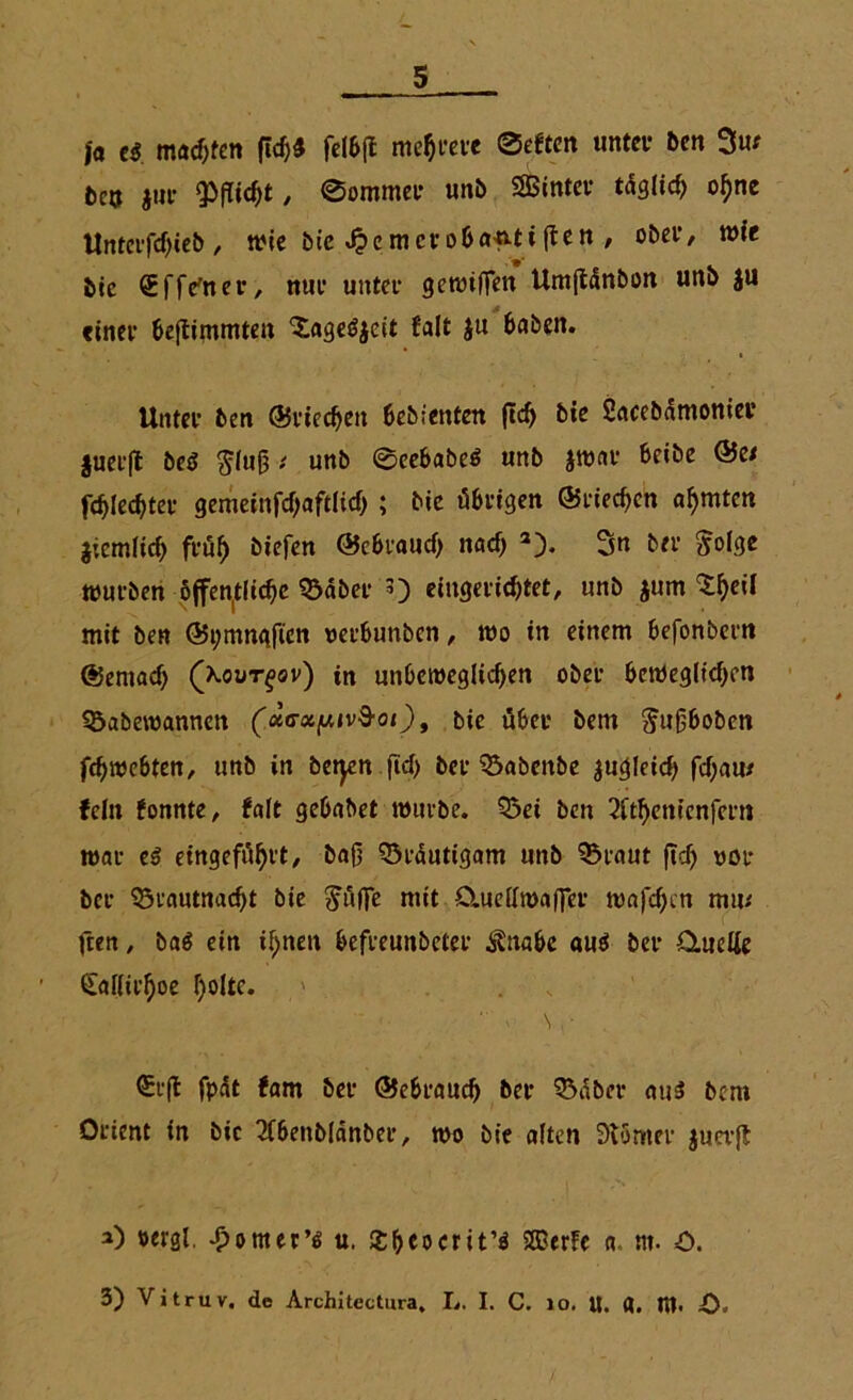 fa e$. machten (Ich* felbfl mehrere ©eften unter Den 3ur t)cu jur Wflidjt, ©ornmer unb Sßintet* täglich o^ne Untcifdjteb , wie bie 4?cmerobanti(fen , ober, wie bie Sffe'ner, nur unter gewiffen UmjMnbon un& $u einer beftimmten 'Sageöjeit fait $u Baben. Unter ben ©riechen bebienten ftch bie Sacebämonier |uer(l beö §fufjunb ©eebabe$ unb jwar Beibe @e/ fehlerer gemeinfd)aftlicb; bie übrigen ©riechen ahmten jiemlich früh biefen ©ebrauch nach 2). Sn ber $olge würben öffentliche 53dber 3) eingerichtet, unb jum ^h^1 mit ben ©i;tnngften rerbunben, wo in einem Befonbern ©ernad) (aout^ov) in unbeweglichen ober Beweglichen 95abewannen (xa-x/uiv&oi), bic über bem Jugboben fchwebten, unb in betycn ftd> ber 33abenbe zugleich fchau/ fein fonnte, falt gebabet würbe. Q3ei ben 2itl)enienfcrn war eß eingeführt, baß Bräutigam unb Q^raut ficf> «oi* ber 95rautnad)t bie ^uffe mit ClucHmaffer wafchcn miu fren, ba$ ein ihnen befreunbeter $nabe au$ ber ümette ^allirhoe holte* v \ , • €r(l fpät fam ber ©ebraud) ber SMber aus bem Orient in bic 2f6enblänber, wo bie alten 9t5mer $uev{£ a) »«gl. £omer’6 u. £beocrit’ö SEBerFc a nt- =0. 3) Vitruv. de Architectura. L. I. C. 10. U. d. m. O.