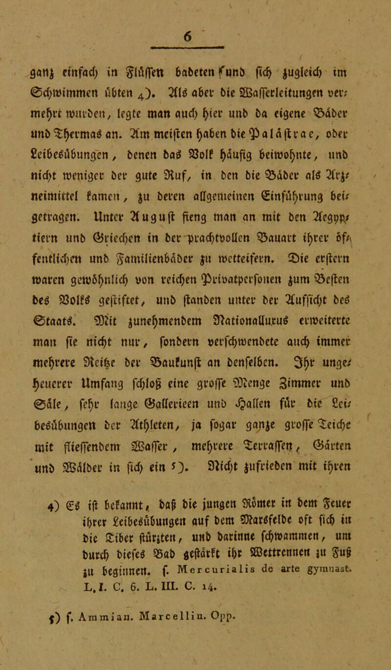 ganj einfach in $lüffeti babetenfunb fich jugleich tm ©chivimmen übten 4). 2(13 abet bie 2ßaffcrleitungen vet; mehft tvutben, legte matt auch ^ief unb ba eigene QMbet unb Shetmaö an. 21m meinen l)a&en bie^aläfttae, obet fieibe^übungen, benen baö 93oIf ^aufig beiwohnte, unb nicht tveniget bei* gute Stuf, in ben bie Sabct als 2frj* neimittel fnmctt, ju beten aligetneinen Einfühlung bei; getragen. Unter 2fuguft fieng man an mit ben 2fegt;p/ tiern unb ©liechen in bet prachtvollen Q3auatt tf>t*cv 6f* fcntlichctt unb ^amtlicnbäber }u wetteifern. Sie erftern «taten gewöhnlich von reichen <privatpcrfoiten $um heften bes SQoIfö gegiftet/ unb jtanben utttet bet 2fufficht beS ©taats. ÜOiit junehmenbem SftationallutuS ettveitettc matt fte nicht nur, fonbetn verfchwenbete auch immet mehtete Stcifce bet Söaufunft an benfelben. 3h1’ unge,' heueret- Umfang fchlofj eine gtofle 9ftenge Simmet unb @5le, feFtt lange ©allerieen unb fallen für bie 2ci; beSübtmgc« bet Athleten, ja fogat ganje gtoffe Seiche mit fTielfenbent Saffer , mehtete Set-taffe«, ©arten unb SBdlbet in fich ein *)• SNWjt juftieben mit ihtcn 4) <£$ ifi begannt, ba& bte jungen Komet in bem Seuer ihrer £eibe$übungen auf bem SÄatSfelbe oft fich in bie Siber ftüriten, unb barinne fchtvammen, um burcb tiefes 55ab geftäcft ihr Sffiettrennen ju Su§ JU beginnen, f. Mercurialis de arte gymuast. L, l. C. 6. L. III. C. 14. j) f. Ammian. Marcellin. Opp.