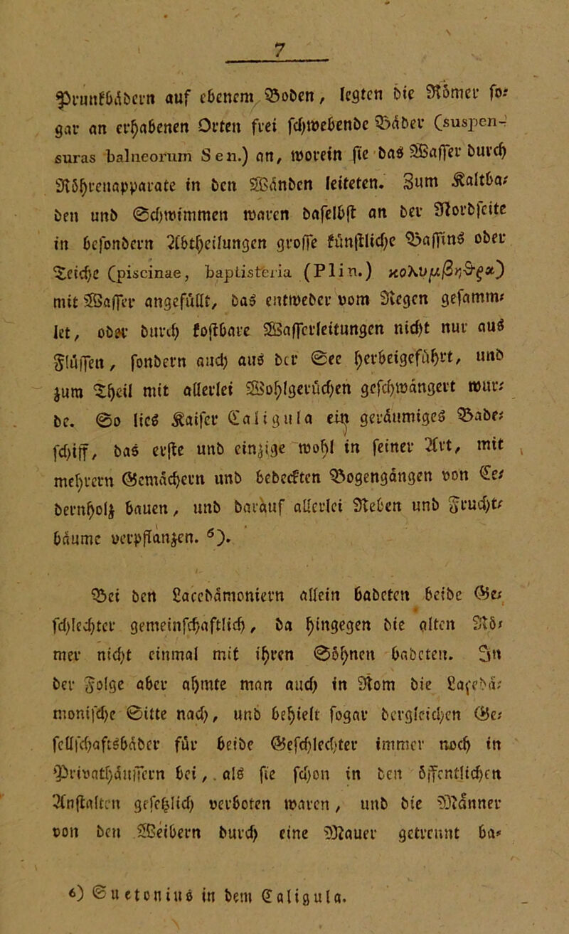 ^runfbdbern auf ebenem ©oben, legten bie Stömer fo-* gar an erhabenen Orten frei fdpvebenbe Babel* (suspen- suras balneorum Sen.) an, worein fie baS SBaffer buvd) Siöljrenapparate tn ben SBnnbcn leiteten. 3um ^altba/ ben unb Bdjrotmmen waren bafelbfl an ber Siorbjcite in befonbern 21'bttycilungen greife fun(flid)e BaffinS ober Beid)C (piscinae, baptisteria (Plin.) no'KVfJ.ßr,^'^»') mit SBafier angefutlt, ba$ entweber vom Siegen gefamim let, ober burd) foftbare SÖaffcrleitungen nid>t nur au$ puffen, fonbern and) aus bei* Bec tyerbeigefüfjrt, unb jum $f)eii mit allerlei S5o^(gerörf;en gefdpvdngert wur; be. ©o lieg Äaifer Caligula eit^ geräumiges Babe* fcf>iff, bas etjfe unb einzige wobl in feiner 2£rt, mit meinem ©emäcfyern itnb bebeeften Bogengängen von bern^olj bauen, unb barduf allerlei Sieben unb bdnmc verpflanzen. ö). Bei ben fiacebamoniern allein babeten beibe @5e* fd>Iedjtcr gemeinfdjaftlicf), ba hingegen bie alten Stö* mer nicl)t einmal mit ifyren Bohnen babeten. 3n ber ^olgc aber al)inte man and) in Stom bie ßafebd; monifd)e Bitte nad), unb befielt fogar bcrgleicl;en <$e* fcllfcbaftSbcibcr für beibe ©efd)Ied*ter immer nodj tn »PrivatTjauiTcm bet,. a!ö fie fd)on in ben öffentlichen 2(nftaltcn gefe^lid) verboten waren, unb bie föiänner von ben Sßeibern burd) eine SOiauer getrennt ba* 6) ©itetonius in fcern (Jaligul«.