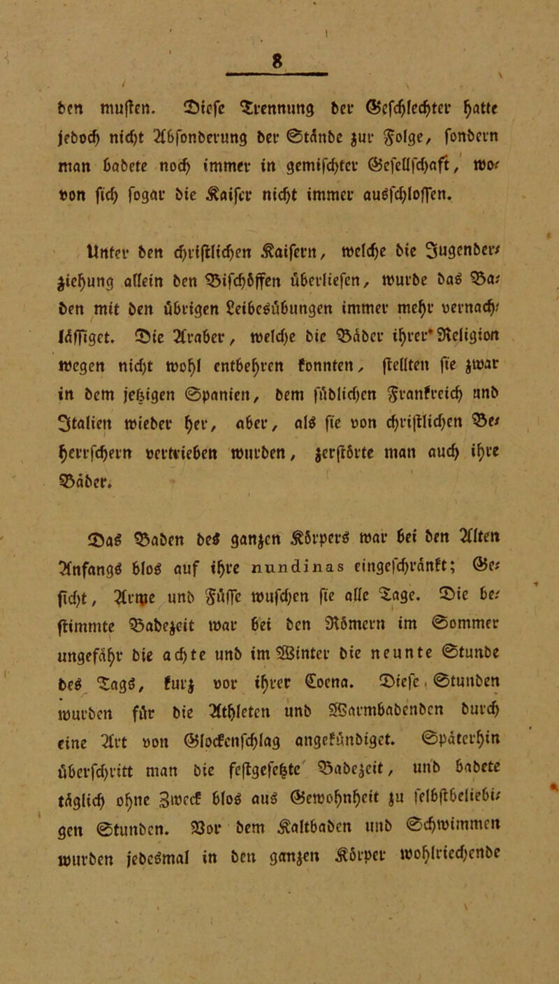 I ben muffen. Siefc Trennung bei* <5>efd)fcdjm’ ^atte jebocf) nidjt 2fbfonberung bei- ©taube jur ^olge, fonbetn man babete nod) immer in gemifchtcr @cfetlfd)aft, roo; »on fid) fogar bie Äaifcr nicht immer audfdjloffen. Unter ben djtfftlidjen ^aiferit, welche bie 3ugenber; $ief)ung allein ben 53ifchöffen überltefen, mürbe ba£ 55a; ben mit ben übrigen 2eibe$übungen immer mehr »ernad)? Idfffget. ©te Araber, meld)e bie 55aber ihrer* Sleligton wegen nicf)t wohl entbehren formten ^ (feilten fte $war in bem jefeigen ©panien, bem füblidjen ^ranfretd) unb Italien mieber f)tv, aber, al$ fte »on chriftlichen 53e; herrfdjern »ertvieben mürben, $crftörte man auch ihre 55äber. 55aben beS ganzen &8rper* mar bei ben 2flten 3fnfangd blo$ auf ihre nundinas eingefchrdnft; @e; ficht, 2üme unb Süffe mufdjen fte alle ‘Sage. 2>ie be; ftimmte ^abe$eit mar bei ben Stömern im ©ommer ungefähr bie achte unb im SBinter bie neunte ©tunbe beö Sag$, fut'j »or ihrer (Eoena. 5>tefe. ©tunben mürben für bie Athleten unb Sßarmbabenben burch eine 31rt »on ©locfcnfchlag angefünbiget. Späterhin überfchrttt man bie feffgefefjtc 55abe$cit, unb babete tdglich ohne 3»ccf bfoö aa$ Gewohnheit ju felbflbeliebi; gett ©tunben. 23or bem Äaltbaben unb ©chmimmcn mürben jebcömal in ben ganzen Körper wohlriedjcnbc