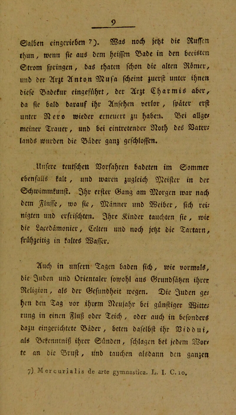 ©rtlfccn etngcw&en ?). noch je|t bie Stuften tf)un, wenn fte auö bern tyetfim Q3abe in ben beeilten 0trom fpringen, ba$ tonten fd)on bie alten Körner, unb bei* 2fr$t 2fnton Sttufa fc^cfnt juerft untet if)nen tiefe ?Öabefuf eingefö^vt, bet’ 2Cr$t €^at’miö aber, ba fte halb bavauf i$r 2fnfef)en verlor , fpdter et’ft untet’ Stero wieber erneuert ju Ijaben. 3>ei ölige/ meinet’ Stauet’, unb bei eintretenbet’ 9totl) beS SJSatei*/ lanbS ttnii’ben bie 33dbee ganj gcfchlofien. ltnfere teutfd)ett 23otfal)t’en babeten im 0ommer ebenfflilö falt, unb tuaren zugleich Steiftet* in bet’ ©chtvimmfunft. 3f)t‘ etfter (Bang am borgen mar naeft bem bluffe, wo fte, Banner unb Seiber, ftd) reiz nigten unb ei’fi'ifcf;ten. Shte ^inber tauften fte, tvie bie Saeebamonier, Gelten unb nod) jefet bie ^attarn, fr%eitig in falteö Saftet. 2fucf) in unfern 'Sagen haben ftch, wie vormals, bie 3nben unb Orientaler fotvohl aus (Bi'unbfäfeen ihrer Religion, als ber ©efunb^eit tvegen. 5Die Subcn ge; ^en ben $ag vor ihrem 37eujaf)r bei gängiger Sitte; rung in einen Slug ober Seid), ober auch in befonbcrS baju eingerichtete 95<$ber, beten bafelbft if;r 23tbbui, al<s Q3cfenutnig ihrer 0t'mben, fchlagen bei jebem Sor; te an bie QM’Uft, unb tauchen aisbann ben ganjeti 7) Mercurialis de arte gymnaslica. L. I. C. 10.