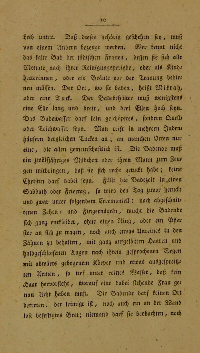 Seit» unter. Sag tiefes gehörig gcfc^c^ca fei;, mug oon einem 21’nöeni öc^cugt roerben. Sßet fennt nid>t baS falte Sab ber ju bifdjen Ivanen, befien ge fiel; alle SDtonate nacR iRter Steinigurigspcfto&e , ober als 3Unb* Retterinnen , ober als Staute Dar ber Stauung bebie; neu muffen. Set Ort, ioo fie haben, Rcigt 'DftiftaR, ober eine SudP. Ser SabcbcRnlter mug roeniggenS eine ZUc lang unb breit, unb btet Zllen Rod; fci;n. SaS Sabetoaffer barf fein gefdfopfteS, fonbern Oluefl* ober Setdjroaifer fet;n. SÖian trift in meRtern Subew Raufern bergletcRen Sucfen an ; an mandjen Orten nur eine, bie allen gemetnfcRaftlicR i|t. Sie Sabcnbc mug ein $mölfjäRttgeS SDtäbcRen ober iRrctt SSlttmt $um Sem gen mitbringen, bag fie ftcR recRt getmft Rabe; feine ZRtigin barf babei fei;n. pllt bie Sabejeit in .einen @abbatR ober Feiertag, fo wirb beit Sag juoor getueft unb jtvar unter folgenbem Zeremoniell: nacR abgefeRnit.' tenen ScRcn; unb Fingernägeln, faucRt bie Sabcnbc jicR ganj cntflcibet, oRtte einen Stitig, ober ein sPga< (fer an fiel) ju tragen, nocR aucR etmaS Unreines in beit SaRncn }u beRalten, mit gan} aufgelegten paaren unb RalbgefcRloffenen ‘>Cugctt nacR iRrem gcfprocRenen ©egen mit abmdrt» gebogenem Körper tttib etwas aitSgcfpreifs.' ten Firmen, fo tief unter reines SSafler, bag fein jpaar ReroorgeRt, worauf eine babei jteRcnbe Frau nau 2C(Rt Raben mug. Sie Sabenbe barf feinen Ort betreten, ber leintigt i|t, nod; aud; ein an ber 9Banb lofe befestigtes Stet; niemanb barf ge bcobacRten, nocR